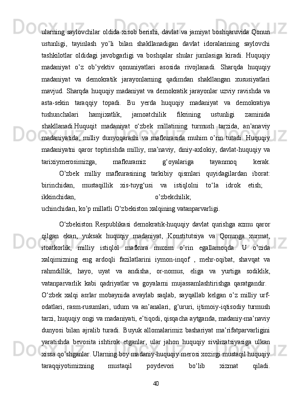 ularning saylovchilar oldida xisob berishi, davlat va jamiyat boshqaruvida Qonun
ustunligi,   tayinlash   yo’li   bilan   shakllanadigan   davlat   idoralarining   saylovchi
tashkilotlar   oldidagi   javobgarligi   va   boshqalar   shular   jumlasiga   kiradi.   Huquqiy
madaniyat   o’z   ob’yektiv   qonuniyatlari   asosida   rivojlanadi.   Sharqda   huquqiy
madaniyat   va   demokratik   jarayonlarning   qadimdan   shakllangan   xususiyatlari
mavjud.   Sharqda   huquqiy   madaniyat   va   demokratik   jarayonlar   uzviy   ravishda   va
asta-sekin   taraqqiy   topadi.   Bu   yerda   huquqiy   madaniyat   va   demokratiya
tushunchalari   hamjixatlik,   jamoatchilik   fikrining   ustunligi   zaminida
shakllanadi.Huquqit   madaniyat   o‘zbek   millatining   turmush   tarzida,   an’anaviy
madaniyatida,   milliy   dunyoqarashi   va   mafkurasida   muhim   o’rin   tutadi.   Huquqiy
madaniyatni   qaror   toptirishda   milliy,   ma’naviy,   diniy-axlokiy,   davlat-huquqiy   va
tarixiymerosimizga,   mafkuramiz   g‘oyalariga   tayanmoq   kerak.
     O’zbek   milliy   mafkurasining   tarkibiy   qismlari   quyidagilardan   iborat:
birinchidan,   mustaqillik   xis-tuyg‘usi   va   istiqlolni   to‘la   idrok   etish;  
ikkinchidan,   o’zbekchilik;  
uchinchidan, ko’p millatli O‘zbekiston xalqining vatanparvarligi.
  O‘zbekiston   Respublikasi   demokratik-huquqiy   davlat   qurishga   azmu   qaror
qilgan   ekan,   yuksak   huquqiy   madaniyat,   Konstitutsiya   va   Qonunga   xurmat,
itoatkorlik,   milliy   istiqlol   mafkura   muxim   o’rin   egallamoqda.   U   o’zida
xalqimizning   eng   ardoqli   fazilatlarini   iymon-inqof   ,   mehr-oqibat,   shavqat   va
rahmdillik,   hayo,   uyat   va   andisha,   or-nomus,   eliga   va   yurtiga   sodiklik,
vatanparvarlik   kabi   qadriyatlar   va   goyalarni   mujassamlashtirishga   qaratgandir.  
O‘zbek   xalqi   asrlar   mobaynida   avaylab   saqlab,   sayqallab   kelgan   o’z   milliy   urf-
odatlari,   rasm-rusumlari,   udum   va   an’analari,   g’ururi,   ijtimoiy-iqtisodiy   turmush
tarzi, huquqiy ongi va madaniyati, e’tiqodi, qisqacha aytganda, madaniy-ma’naviy
dunyosi   bilan   ajralib   turadi.   Buyuk   allomalarimiz   bashariyat   ma’rifatparvarligini
yaratishda   bevosita   ishtirok   etganlar,   ular   jahon   huquqiy   sivilizatsiyasiga   ulkan
xissa qo’shganlar. Ularning boy madaniy-huquqiy merosi xozirgi mustaqil huquqiy
taraqqiyotimizning   mustaqil   poydevori   bo‘lib   xizmat   qiladi.
40 