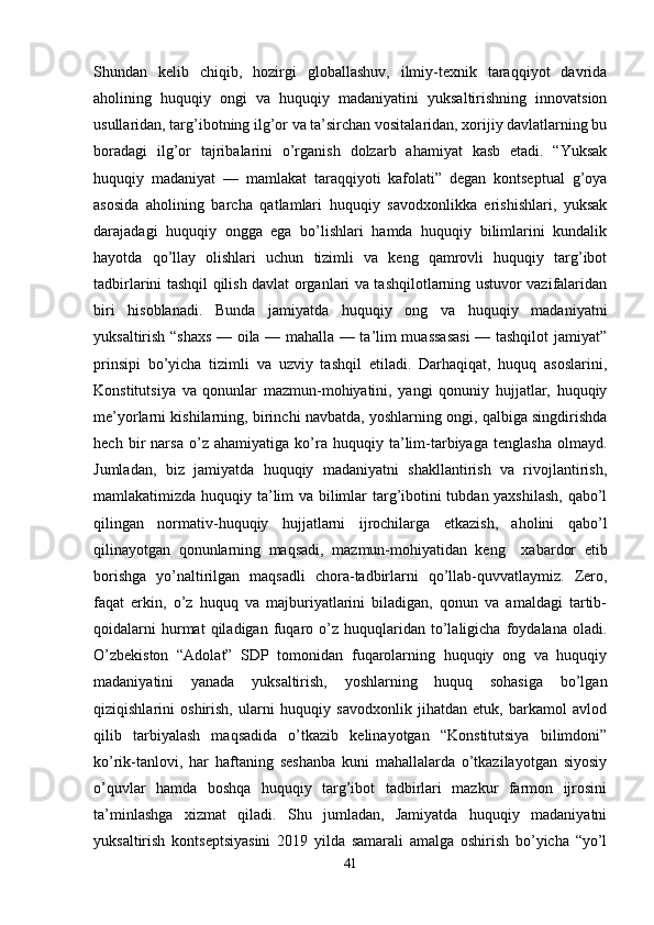 Shundan   kelib   chiqib,   hozirgi   globallashuv,   ilmiy-texnik   taraqqiyot   davrida
aholining   huquqiy   ongi   va   huquqiy   madaniyatini   yuksaltirishning   innovatsion
usullaridan, targ’ibotning ilg’or va ta’sirchan vositalaridan, xorijiy davlatlarning bu
boradagi   ilg’or   tajribalarini   o’rganish   dolzarb   ahamiyat   kasb   etadi.   “Yuksak
huquqiy   madaniyat   —   mamlakat   taraqqiyoti   kafolati”   degan   kontseptual   g’oya
asosida   aholining   barcha   qatlamlari   huquqiy   savodxonlikka   erishishlari,   yuksak
darajadagi   huquqiy   ongga   ega   bo’lishlari   hamda   huquqiy   bilimlarini   kundalik
hayotda   qo’llay   olishlari   uchun   tizimli   va   keng   qamrovli   huquqiy   targ’ibot
tadbirlarini tashqil qilish davlat organlari va tashqilotlarning ustuvor vazifalaridan
biri   hisoblanadi.   Bunda   jamiyatda   huquqiy   ong   va   huquqiy   madaniyatni
yuksaltirish “shaxs — oila — mahalla — ta’lim muassasasi  — tashqilot jamiyat”
prinsipi   bo’yicha   tizimli   va   uzviy   tashqil   etiladi.   Darhaqiqat,   huquq   asoslarini,
Konstitutsiya   va   qonunlar   mazmun-mohiyatini,   yangi   qonuniy   hujjatlar,   huquqiy
me’yorlarni kishilarning, birinchi navbatda, yoshlarning ongi, qalbiga singdirishda
hech   bir   narsa   o’z   ahamiyatiga   ko’ra   huquqiy   ta’lim-tarbiyaga   tenglasha   olmayd.
Jumladan,   biz   jamiyatda   huquqiy   madaniyatni   shakllantirish   va   rivojlantirish,
mamlakatimizda huquqiy ta’lim va bilimlar targ’ibotini tubdan yaxshilash,  qabo’l
qilingan   normativ-huquqiy   hujjatlarni   ijrochilarga   etkazish,   aholini   qabo’l
qilinayotgan   qonunlarning   maqsadi,   mazmun-mohiyatidan   keng     xabardor   etib
borishga   yo’naltirilgan   maqsadli   chora-tadbirlarni   qo’llab-quvvatlaymiz.   Zero,
faqat   erkin,   o’z   huquq   va   majburiyatlarini   biladigan,   qonun   va   amaldagi   tartib-
qoidalarni   hurmat   qiladigan   fuqaro  o’z   huquqlaridan   to’laligicha   foydalana   oladi.
O’zbekiston   “Adolat”   SDP   tomonidan   fuqarolarning   huquqiy   ong   va   huquqiy
madaniyatini   yanada   yuksaltirish,   yoshlarning   huquq   sohasiga   bo’lgan
qiziqishlarini   oshirish,   ularni   huquqiy   savodxonlik   jihatdan   etuk,   barkamol   avlod
qilib   tarbiyalash   maqsadida   o’tkazib   kelinayotgan   “Konstitutsiya   bilimdoni”
ko’rik-tanlovi,   har   haftaning   seshanba   kuni   mahallalarda   o’tkazilayotgan   siyosiy
o’quvlar   hamda   boshqa   huquqiy   targ’ibot   tadbirlari   mazkur   farmon   ijrosini
ta’minlashga   xizmat   qiladi.   Shu   jumladan,   Jamiyatda   huquqiy   madaniyatni
yuksaltirish   kontseptsiyasini   2019   yilda   samarali   amalga   oshirish   bo’yicha   “yo’l
41 