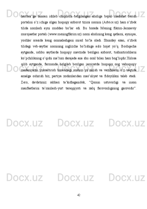 haritasi”ga   binoan   ishlab   chiqilishi   belgilangan   aholiga   bepul   maslahat   berish
portalini o’z ichiga olgan huquqiy axborot tizimi nomini (Advice.uz) ham  o’zbek
tilida   nomlash   ayni   muddao   bo’lar   edi.   Bu   borada   Mening   fikrim-Jamoaviy
murojaatlar portali (www.meningfikrim.uz) nomi aholining keng qatlami, ayniqsa,
yoshlar   orasida   keng   ommalashgani   misol   bo’la   oladi.   Shunday   eлan,   o’zbek
tilidagi   veb-saytlar   nomining   inglizcha   bo’lishiga   aslo   hojat   yo’q.   Boshqacha
aytganda,   ushbu   saytlarda   huquqiy   mavzuda   berilgan   axborot,   tushuntirishlarni
ko’pchilikning o’qishi ma’lum darajada ana shu omil bilan ham bog’liqdir.Xulosa
qilib   aytganda,   farmonda   belgilab   berilgan   jamiyatda   huquqiy   ong   vahuquqiy
madaniyatni   yuksaltirish   borasidagi   muhim   yo’nalish   va   vazifalarni   o’z   vaqtida
amalga   oshirish   biz,   partiya   xodimlaridan   mas’uliyat   va   fidoyilikni   talab   etadi.
Zero,   davlatimiz   rahbari   ta’kidlaganidek,   “Qonun   ustuvorligi   va   inson
manfaatlarini   ta’minlash-yurt   taraqqiyoti   va   xalq   farovonligining   garovidir”.
42 