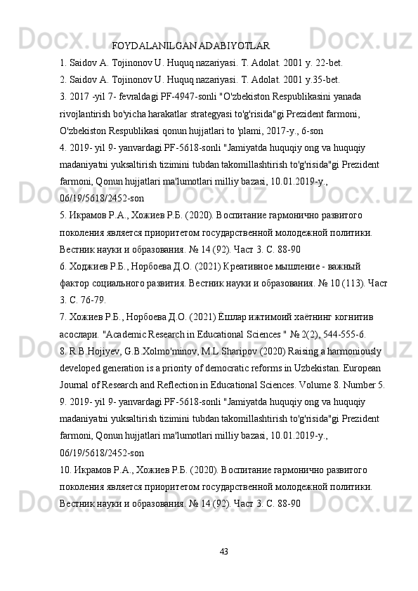    FOYDALANILGAN ADABIYOTLAR
1. Saidov A. Tojinonov U. Huquq nazariyasi. T. Adolat. 2001 y. 22-bet.
2. Saidov A. Tojinonov U. Huquq nazariyasi. T. Adolat. 2001 y.35-bet.
3. 2017 -yil 7- fevraldagi PF-4947-sonli "O'zbekiston Respublikasini yanada 
rivojlantirish bo'yicha harakatlar strategyasi to'g'risida"gi Prezident farmoni, 
O'zbekiston Respublikasi qonun hujjatlari to 'plami, 2017-y., 6-son
4. 2019- yil 9- yanvardagi PF-5618-sonli "Jamiyatda huquqiy ong va huquqiy 
madaniyatni yuksaltirish tizimini tubdan takomillashtirish to'g'risida"gi Prezident 
farmoni, Qonun hujjatlari ma'lumotlari milliy bazasi, 10.01.2019-y., 
06/19/5618/2452-son
5. Икрамов Р.А., Хожиев Р.Б. (2020). Воспитание гармонично развитого 
поколения является приоритетом государственной молодежной политики. 
Вестник науки и образования. № 14 (92). Част 3. С. 88-90
6. Ходжиев Р.Б., Норбоева Д.О. (2021) Креативное мышление - важный 
фактор социального развития. Вестник науки и образования. № 10 (113). Част
3. С. 76-79.
7. Хожиев Р.Б., Норбоева Д.О. (2021) Ёшлар ижтимоий х a ётнинг когнитив 
асослари.  "Academic Research in Educational Sciences " № 2(2), 544-555-6.
8. R.B.Hojiyev, G.B.Xolmo'minov, M.L.Sharipov (2020) Raising a harmoniously 
developed generation is a priority of democratic reforms in Uzbekistan. European 
Journal of Research and Reflection in Educational Sciences. Volume 8. Number 5. 
9. 2019- yil 9- yanvardagi PF-5618-sonli "Jamiyatda huquqiy ong va huquqiy 
madaniyatni yuksaltirish tizimini tubdan takomillashtirish to'g'risida"gi Prezident 
farmoni, Qonun hujjatlari ma'lumotlari milliy bazasi, 10.01.2019-y., 
06/19/5618/2452-son
10. Икрамов Р.А., Хожиев Р.Б. (2020). Воспитание гармонично развитого 
поколения является приоритетом государственной молодежной политики. 
Вестник науки и образования. № 14 (92). Част 3. С. 88-90
43 