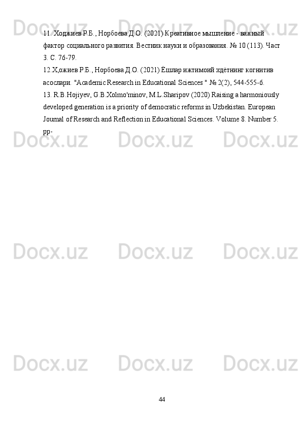 11. Ходжиев Р.Б., Норбоева Д.О. (2021) Креативное мышление - важный 
фактор социального развития. Вестник науки и образования. № 10 (113). Част
3. С. 76-79.
12.Х,ожиев Р.Б., Норбоева Д.О. (2021) Ёшлар ижтимоий хдётнинг когнитив 
асослари.  "Academic Research in Educational Sciences " № 2(2), 544-555-6.
13. R.B.Hojiyev, G.B.Xolmo'minov, M.L.Sharipov (2020) Raising a harmoniously
developed generation is a priority of democratic reforms in Uzbekistan. European 
Journal of Research and Reflection in Educational Sciences. Volume 8.  Number 5. 
pp-
44 