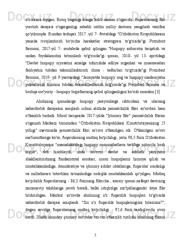 o'z aksini topgan. Biroq bugungi kunga kelib zamon o'zgarishi, fuqarolarning fikr
yuritish   darajasi   o'zgarganligi   sababli   ushbu   milliy   dasturni   yangilash   vazifasi
qo'yilmoqda. Bundan tashqari 2017 -yil 7- fevraldagi "O'zbekiston Respublikasini
yanada   rivojlantirish   bo'yicha   harakatlar   strategyasi   to'g'risida"gi   Prezident
farmoni,   2017-yil   7-   sentabrda   qabul   qilingan   "Huquqiy   axborotni   tarqatish   va
undan   foydalanishni   ta'minlash   to'g'risida"gi   qonun,   2018-   yil   13-   apreldagi
"Davlat   huquqiy   siyosatini   amalga   oshirishda   adliya   organlari   va   muassasalari
faoliyatini   tubdan   takomillashtirish   chora   -   tadbirlari   to'g'risida"gi   Prezident
farmoni, 2019- yil 9-yanvardagi "Jamiyatda huquqiy ong va huquqiy madaniyatni
yuksaltirish   tizimini   tubdan   takomillashtirish   to'g'risida"gi   Prezident   farmoni   va
boshqa me'yoriy - huquqiy hujjatlarning qabul qilinganligini ko'rish mumkin.[3]
  Aholining   qonunlarga   huquqiy   jarayonlarga   ishtirokini   va   ularning
xabardorlik   darajasini   aniqlash   uchun   alohida   jamoatchilik   fikri   so'rovlari   ham
o'tkazilib   turiladi.   Misol   tariqasida   2017-yilda   "Ijtimoiy   fikr"   jamoatchilik   fikrini
o'rganish   Markazi   tomonidan   "O'zbekiston   Respublikasi   Konstitutsiyasining   25
yilligi"   mavzusida   jamoatchilik   fikri   so'rovi   o'tkazilgan   edi.   O'tkazilgan   so'rov
ma'lumotlariga ko'ra, fuqarolarning mutlaq ko'pchiligi, ya'ni 90,5 foizi O'zbekiston
Konstitutsiyasini   "mamalakatdagi   huquqiy   munosabatlarni   tartibga   soluvchi   bosh
hujjat",   deb   hisoblaydi,   unda   suveren   davlat   va   adolatli   jamiyatni
shakllantirishning   fundamental   asoslari,   inson   huquqlarini   himoya   qilish   va
mustahkamlashga,   demokratiya   va   ijtimoiy   adolat   ideallariga,   fuqarolar   osudaligi
va   millatlararo   totuvlikni   ta'minlashga   sodiqlik   mustahkamlab   qo'yilgan.   Mutlaq
ko'pchilik fuqarolarning - 86,3 foizining fikricha , asosiy  qonun nafaqat  davrning
zamonaviy   talablariga   javob   beradi,   balki   istiqbolga   mo'ljallangandir   deya   fikr
bildirishgan.   Mazkur   so'rovda   aholining   o'z   fuqarolik   huquqlari   to'g'risida
xabardorlik   darajasi   aniqlandi.   "Siz   o'z   fuqarolik   huquqlaringizni   bilasizmi?",
degan   savolga   fuqarolarning   mutlaq   ko'pchiligi   -   92,6   foizi   tasdiqlovchi   ovoz
berdi. Xuddi shunday ijtimoiy so'rovlar tez-tez o'tkazilib turilishi aholining fikrini
5 