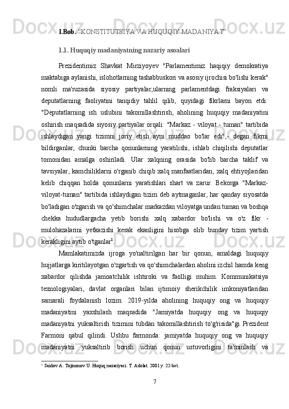   I.Bob.  “KONSTITUTSIYA VA HUQUQIY MADANIYAT”  
  1.1. Huquqiy madaniyatning nazariy asoalari
  Prezidentimiz   Shavkat   Mirziyoyev   "Parlamentimiz   haqiqiy   demokratiya
maktabiga aylanishi, islohotlarning tashabbuskori va asosiy ijrochisi bo'lishi kerak"
nomli   ma'ruzasida   siyosiy   partiyalar,ularning   parlamentdagi   fraksiyalari   va
deputatlarning   faoliyatini   tanqidiy   tahlil   qilib,   quyidagi   fikrlarni   bayon   etdi:
"Deputatlarning   ish   uslubini   takomillashtirish,   aholining   huquqiy   madaniyatini
oshirish  maqsadida  siyosiy  partiyalar  orqali:  "Markaz   -  viloyat  -  tuman"  tartibida
ishlaydigan   yangi   tizimni   joriy   etish   ayni   muddao   bo'lar   edi",-   degan   fikrni
bildirganlar,   chunki   barcha   qonunlarning   yaratilishi,   ishlab   chiqilishi   deputatlar
tomonidan   amalga   oshiriladi.   Ular   xalqning   orasida   bo'lib   barcha   taklif   va
tavsiyalar, kamchiliklarni  o'rganib chiqib xalq manfaatlaridan, xalq ehtiyojlaridan
kelib   chiqqan   holda   qonunlarni   yaratishlari   shart   va   zarur.   Bekorga   "Markaz-
viloyat-tuman"  tartibida  ishlaydigan   tizim  deb   aytmaganlar,  har  qanday   siyosatda
bo'ladigan o'zgarish va qo'shimchalar markazdan viloyatga undan tuman va boshqa
chekka   hududlargacha   yetib   borishi   xalq   xabardor   bo'lishi   va   o'z   fikr   -
mulohazalarini   yetkazishi   kerak   ekanligini   hisobga   olib   bunday   tizim   yartish
kerakligini aytib o'tganlar 1
.
  Mamlakatimizda   ijroga   yo'naltirilgan   har   bir   qonun,   amaldagi   huquqiy
hujjatlarga kiritilayotgan o'zgartish va qo'shimchalardan aholini izchil hamda keng
xabardor   qilishda   jamoatchilik   ishtiroki   va   faolligi   muhim.   Kommunikatsiya
texnologiyalari,   davlat   organlari   bilan   ijtimoiy   sherikchilik   imkoniyatlaridan
samarali   foydalanish   lozim.   2019-yilda   aholining   huquqiy   ong   va   huquqiy
madaniyatini   yaxshilash   maqsadida   "Jamiyatda   huquqiy   ong   va   huquqiy
madaniyatni   yuksaltirish   tizimini   tubdan   takomillashtirish   to'g'risida"gi   Prezident
Farmoni   qabul   qilindi.   Ushbu   farmonda:   jamiyatda   huquqiy   ong   va   huquqiy
madaniyatni   yuksaltirib   borish   uchun   qonun   ustuvorligini   ta'minlash   va
1
  Saidov A. Tojinonov U. Huquq nazariyasi. T. Adolat. 2001 y. 22-bet.
7 