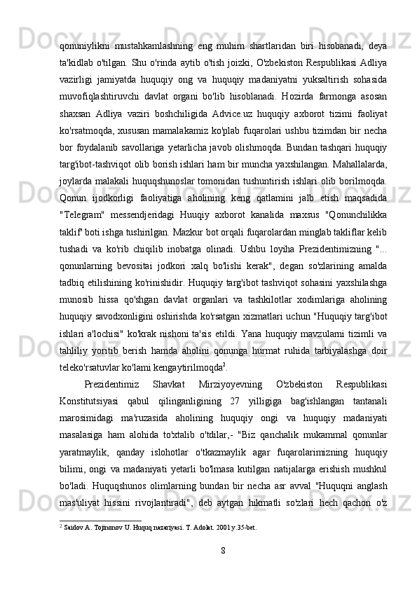 qonuniylikni   mustahkamlashning   eng   muhim   shartlaridan   biri   hisobanadi,   deya
ta'kidlab  o'tilgan.  Shu  o'rinda  aytib  o'tish   joizki,   O'zbekiston   Respublikasi  Adliya
vazirligi   jamiyatda   huquqiy   ong   va   huquqiy   madaniyatni   yuksaltirish   sohasida
muvofiqlashtiruvchi   davlat   organi   bo'lib   hisoblanadi.   Hozirda   farmonga   asosan
shaxsan   Adliya   vaziri   boshchiligida   Advice.uz   huquqiy   axborot   tizimi   faoliyat
ko'rsatmoqda, xususan  mamalakamiz  ko'plab fuqarolari  ushbu  tizimdan  bir  necha
bor  foydalanib savollariga yetarlicha javob olishmoqda. Bundan tashqari  huquqiy
targ'ibot-tashviqot olib borish ishlari ham bir muncha yaxshilangan. Mahallalarda,
joylarda malakali  huquqshunoslar  tomonidan tushuntirish ishlari  olib borilmoqda.
Qonun   ijodkorligi   faoliyatiga   aholining   keng   qatlamini   jalb   etish   maqsadida
"Telegram"   messendjeridagi   Huuqiy   axborot   kanalida   maxsus   "Qonunchilikka
taklif' boti ishga tushirilgan. Mazkur bot orqali fuqarolardan minglab takliflar kelib
tushadi   va   ko'rib   chiqilib   inobatga   olinadi.   Ushbu   loyiha   Prezidentimizning   "...
qonunlarning   bevositai   jodkori   xalq   bo'lishi   kerak",   degan   so'zlarining   amalda
tadbiq etilishining ko'rinishidir. Huquqiy targ'ibot  tashviqot  sohasini  yaxshilashga
munosib   hissa   qo'shgan   davlat   organlari   va   tashkilotlar   xodimlariga   aholining
huquqiy savodxonligini oshirishda ko'rsatgan xizmatlari uchun "Huquqiy targ'ibot
ishlari   a'lochisi"   ko'krak  nishoni  ta'sis  etildi.  Yana   huquqiy  mavzularni  tizimli  va
tahliliy   yoritib   berish   hamda   aholini   qonunga   hurmat   ruhida   tarbiyalashga   doir
teleko'rsatuvlar ko'lami kengaytirilmoqda 2
. 
  Prezidentimiz   Shavkat   Mirziyoyevning   O'zbekiston   Respublikasi
Konstitutsiyasi   qabul   qilinganligining   27   yilligiga   bag'ishlangan   tantanali
marosimidagi   ma'ruzasida   aholining   huquqiy   ongi   va   huquqiy   madaniyati
masalasiga   ham   alohida   to'xtalib   o'tdilar,-   "Biz   qanchalik   mukammal   qonunlar
yaratmaylik,   qanday   islohotlar   o'tkazmaylik   agar   fuqarolarimizning   huquqiy
bilimi,   ongi   va   madaniyati   yetarli   bo'lmasa   kutilgan   natijalarga   erishish   mushkul
bo'ladi.   Huquqshunos   olimlarning   bundan   bir   necha   asr   avval   "Huquqni   anglash
mas'uliyat   hissini   rivojlantiradi",   deb   aytgan   hikmatli   so'zlari   hech   qachon   o'z
2
  Saidov A. Tojinonov U. Huquq nazariyasi. T. Adolat. 2001 y.35-bet.
8 