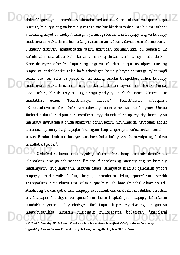 dolzarbligini   yo'qotmaydi.   Boshqacha   aytganda   Konstitutsiya   va   qonunlarga
hurmat, huquqiy ong va huquqiy madaniyat har bir fuqaroning, har bir mansabdor
shaxsning hayot va faoliyat tarziga aylanmog'i kerak. Biz huquqiy ong va huquqiy
madaniyatni yuksaltirish borasidagi ishlarimizni uzliksiz davom ettirishimiz zarur.
Huquqiy   tarbiyani   maktabgacha   ta'lim   tizimidan   boshlashimiz,   bu   boradagi   ilk
ko'nikmalar   ona   allasi   kabi   farzandlarimiz   qalbidan   umrbod   joy   olishi   darkor.
Konstitutsiyamiz   har   bir   fuqaroning   ongi   va   qalbidan   chuqur   joy   olgan,   ularning
huquq   va   erkinliklarini   to'liq   kafolatlaydigan   haqiqiy   hayot   qomusiga   aylanmog'i
lozim.   Har   bir   soha   va   yo'nalish,   ta'limning   barcha   bosqichlari   uchun   huquqiy
madaniyatni yuksaltirishning ilmiy asoslangan dasturi tayyorlanishi kerak. Bunda,
avvalambor,   Konstitutsiyani   o'rganishga   jiddiy   yondashish   lozim.   Umumta'lim
maktablari   uchun   "Konstitutsiya   alifbosi",   "Konstitutsiya   saboqlari",
"Konstitutsiya   asoslari"   kabi   darsliklarni   yaratish   zarur   deb   hisoblaymiz.   Ushbu
fanlardan dars beradigan o'qituvchilarni tayyorlashda ularning siyosiy, huquqiy va
ma'naviy saviyasiga alohida ahamiyat berish lozim. Shuningdek, hayotdagi adolat
tantanasi,   qonuniy   haqhuquqlar   tiklangani   haqida   qiziqarli   ko'rsatuvlar,   seriallar,
badiiy   filmlar,   teatr   asarlari   yaratish   ham   katta   tarbiyaviy   ahamiyatga   ega",   deya
ta'kidlab o'tganlar 3
.
  O'zbekiston   bozor   iqtisodiyotiga   o'tish   uchun   keng   ko'lamli   demokratik
islohotlarni   amalga   oshirmoqda.   Bu   esa,   fuqarolarning   huquqiy   ongi   va   huquqiy
madaniyatini   rivojlantirishni   nazarda   tutadi.   Jamiyatda   kishilar   qanchalik   yuqori
huquqiy   madaniyatli   bo'lsa,   huquq   normalarini   bilsa,   qonunlarni,   yurdik
adabiyotlarni o'qib ularga amal qilsa huquq buzulishi ham shunchalik kam bo'ladi.
Aholining barcha qatlamlari  huquqiy savodxonlikka erishishi, mustahkam  irodali,
o'z   huquqini   biladigan   va   qonunlarni   hurmat   qiladigan,   huquqiy   bilimlarini
kundalik   hayotda   qo'llay   oladigan,   faol   fuqarolik   pozitsiyasiga   ega   bo'lgan   va
huquqbuzarlikka   nisbatan   murosasiz   munosabatda   bo'ladigan   fuqarolarni
3
  2017 -yil 7- fevraldagi PF-4947-sonli "O'zbekiston Respublikasini yanada rivojlantirish bo'yicha harakatlar strategyasi 
to'g'risida"gi Prezident farmoni, O'zbekiston Respublikasi qonun hujjatlari to 'plami, 2017-y., 6-son
9 