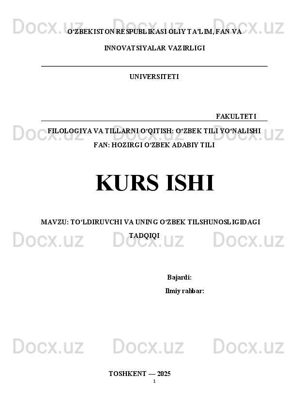 O ZBEKISTON RESPUBLIKASI OLIY TA LIM, FAN VAʻ ʼ
INNOVATSIYALAR VAZIRLIGI
UNIVERSITETI
                                                                                             FAKULTETI
FILOLOGIYA VA TILLARNI O QITISH: O ZBEK TILI YO NALISHI	
ʻ ʻ ʻ
FAN: HOZIRGI O ZBEK ADABIY TILI
ʻ
KURS ISHI
MAVZU: TO LDIRUVCHI VA UNING O ZBEK TILSHUNOSLIGIDAGI	
ʻ ʻ
                                                    TADQIQI
                                Bajardi:      
                                    Ilmiy rahbar:  
                                         TOSHKENT — 2025
1 