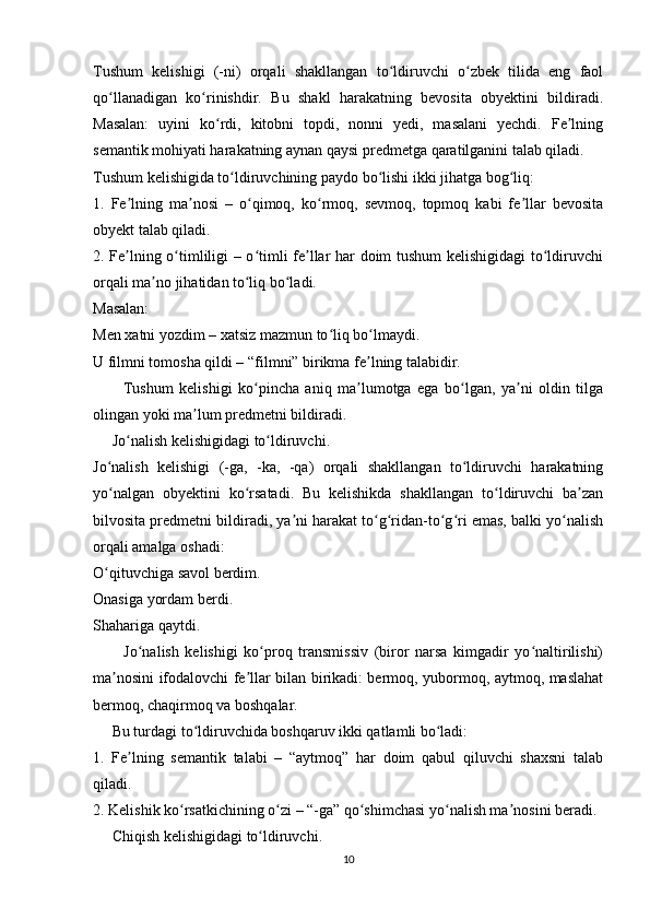 Tushum   kelishigi   (-ni)   orqali   shakllangan   to ldiruvchi   o zbek   tilida   eng   faolʻ ʻ
qo llanadigan   ko rinishdir.   Bu   shakl   harakatning   bevosita   obyektini   bildiradi.	
ʻ ʻ
Masalan:   uyini   ko rdi,   kitobni   topdi,   nonni   yedi,   masalani   yechdi.   Fe lning	
ʻ ʼ
semantik mohiyati harakatning aynan qaysi predmetga qaratilganini talab qiladi.
Tushum kelishigida to ldiruvchining paydo bo lishi ikki jihatga bog liq:	
ʻ ʻ ʻ
1.   Fe lning   ma nosi   –   o qimoq,   ko rmoq,   sevmoq,   topmoq   kabi   fe llar   bevosita	
ʼ ʼ ʻ ʻ ʼ
obyekt talab qiladi.
2. Fe lning o timliligi – o timli fe llar har doim tushum kelishigidagi  to ldiruvchi
ʼ ʻ ʻ ʼ ʻ
orqali ma no jihatidan to liq bo ladi.	
ʼ ʻ ʻ
Masalan:
Men xatni yozdim – xatsiz mazmun to liq bo lmaydi.	
ʻ ʻ
U filmni tomosha qildi – “filmni” birikma fe lning talabidir.	
ʼ
          Tushum   kelishigi   ko pincha   aniq   ma lumotga   ega   bo lgan,   ya ni   oldin   tilga	
ʻ ʼ ʻ ʼ
olingan yoki ma lum predmetni bildiradi.	
ʼ
     Jo nalish kelishigidagi to ldiruvchi.	
ʻ ʻ
Jo nalish   kelishigi   (-ga,   -ka,   -qa)   orqali   shakllangan   to ldiruvchi   harakatning	
ʻ ʻ
yo nalgan   obyektini   ko rsatadi.   Bu   kelishikda   shakllangan   to ldiruvchi   ba zan
ʻ ʻ ʻ ʼ
bilvosita predmetni bildiradi, ya ni harakat to g ridan-to g ri emas, balki yo nalish	
ʼ ʻ ʻ ʻ ʻ ʻ
orqali amalga oshadi:
O qituvchiga savol berdim.	
ʻ
Onasiga yordam berdi.
Shahariga qaytdi.
          Jo nalish   kelishigi   ko proq   transmissiv   (biror   narsa   kimgadir   yo naltirilishi)	
ʻ ʻ ʻ
ma nosini ifodalovchi fe llar bilan birikadi: bermoq, yubormoq, aytmoq, maslahat	
ʼ ʼ
bermoq, chaqirmoq va boshqalar.
     Bu turdagi to ldiruvchida boshqaruv ikki qatlamli bo ladi:	
ʻ ʻ
1.   Fe lning   semantik   talabi   –   “aytmoq”   har   doim   qabul   qiluvchi   shaxsni   talab	
ʼ
qiladi.
2. Kelishik ko rsatkichining o zi – “-ga” qo shimchasi yo nalish ma nosini beradi.	
ʻ ʻ ʻ ʻ ʼ
     Chiqish kelishigidagi to ldiruvchi.	
ʻ
10 