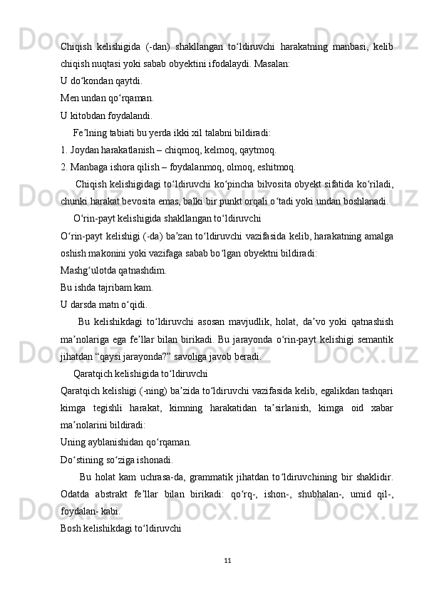 Chiqish   kelishigida   (-dan)   shakllangan   to ldiruvchi   harakatning   manbasi,   kelibʻ
chiqish nuqtasi yoki sabab obyektini ifodalaydi. Masalan:
U do kondan qaytdi.	
ʻ
Men undan qo rqaman.	
ʻ
U kitobdan foydalandi.
     Fe lning tabiati bu yerda ikki xil talabni bildiradi:	
ʼ
1. Joydan harakatlanish – chiqmoq, kelmoq, qaytmoq.
2. Manbaga ishora qilish – foydalanmoq, olmoq, eshitmoq.
      Chiqish kelishigidagi to ldiruvchi ko pincha bilvosita obyekt sifatida ko riladi,	
ʻ ʻ ʻ
chunki harakat bevosita emas, balki bir punkt orqali o tadi yoki undan boshlanadi.	
ʻ
     O rin-payt kelishigida shakllangan to ldiruvchi	
ʻ ʻ
O rin-payt kelishigi (-da) ba zan to ldiruvchi vazifasida kelib, harakatning amalga	
ʻ ʼ ʻ
oshish makonini yoki vazifaga sabab bo lgan obyektni bildiradi:	
ʻ
Mashg ulotda qatnashdim.	
ʻ
Bu ishda tajribam kam.
U darsda matn o qidi.	
ʻ  
          Bu   kelishikdagi   to ldiruvchi   asosan   mavjudlik,   holat,   da vo   yoki   qatnashish	
ʻ ʼ
ma nolariga  ega   fe llar  bilan  birikadi.  Bu  jarayonda  o rin-payt  kelishigi  semantik	
ʼ ʼ ʻ
jihatdan “qaysi jarayonda?” savoliga javob beradi.
     Qaratqich kelishigida to ldiruvchi	
ʻ
Qaratqich kelishigi (-ning) ba zida to ldiruvchi vazifasida kelib, egalikdan tashqari	
ʼ ʻ
kimga   tegishli   harakat,   kimning   harakatidan   ta sirlanish,   kimga   oid   xabar	
ʼ
ma nolarini bildiradi:	
ʼ
Uning ayblanishidan qo rqaman.	
ʻ
Do stining so ziga ishonadi.	
ʻ ʻ
          Bu   holat   kam   uchrasa-da,   grammatik   jihatdan   to ldiruvchining   bir   shaklidir.	
ʻ
Odatda   abstrakt   fe llar   bilan   birikadi:   qo rq-,   ishon-,   shubhalan-,   umid   qil-,	
ʼ ʻ
foydalan- kabi.
Bosh kelishikdagi to ldiruvchi
ʻ
11 
