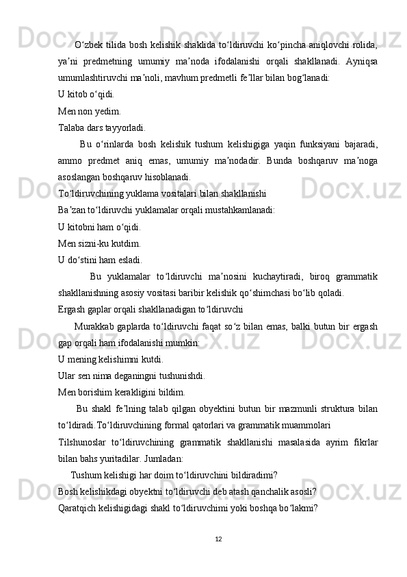          O zbek tilida bosh kelishik shaklida to ldiruvchi  ko pincha aniqlovchi  rolida,ʻ ʻ ʻ
ya ni   predmetning   umumiy   ma noda   ifodalanishi   orqali   shakllanadi.   Ayniqsa	
ʼ ʼ
umumlashtiruvchi ma noli, mavhum predmetli fe llar bilan bog lanadi:	
ʼ ʼ ʻ
U kitob o qidi.	
ʻ
Men non yedim.
Talaba dars tayyorladi.
          Bu   o rinlarda   bosh   kelishik   tushum   kelishigiga   yaqin   funksiyani   bajaradi,
ʻ
ammo   predmet   aniq   emas,   umumiy   ma nodadir.   Bunda   boshqaruv   ma noga	
ʼ ʼ
asoslangan boshqaruv hisoblanadi.
To ldiruvchining yuklama vositalari bilan shakllanishi	
ʻ
Ba zan to ldiruvchi yuklamalar orqali mustahkamlanadi:
ʼ ʻ
U kitobni ham o qidi.	
ʻ
Men sizni-ku kutdim.
U do stini ham esladi.	
ʻ
          Bu   yuklamalar   to ldiruvchi   ma nosini   kuchaytiradi,   biroq   grammatik	
ʻ ʼ
shakllanishning asosiy vositasi baribir kelishik qo shimchasi bo lib qoladi. 	
ʻ ʻ
Ergash gaplar orqali shakllanadigan to ldiruvchi	
ʻ
         Murakkab gaplarda to ldiruvchi  faqat  so z bilan emas,  balki  butun bir  ergash	
ʻ ʻ
gap orqali ham ifodalanishi mumkin:
U mening kelishimni kutdi.
Ular sen nima deganingni tushunishdi.
Men borishim kerakligini bildim.
          Bu   shakl   fe lning   talab   qilgan   obyektini   butun   bir   mazmunli   struktura   bilan	
ʼ
to ldiradi.To ldiruvchining formal qatorlari va grammatik muammolari	
ʻ ʻ
Tilshunoslar   to ldiruvchining   grammatik   shakllanishi   masalasida   ayrim   fikrlar	
ʻ
bilan bahs yuritadilar. Jumladan:
     Tushum kelishigi har doim to ldiruvchini bildiradimi?	
ʻ
Bosh kelishikdagi obyektni to ldiruvchi deb atash qanchalik asosli?	
ʻ
Qaratqich kelishigidagi shakl to ldiruvchimi yoki boshqa bo lakmi?	
ʻ ʻ
12 