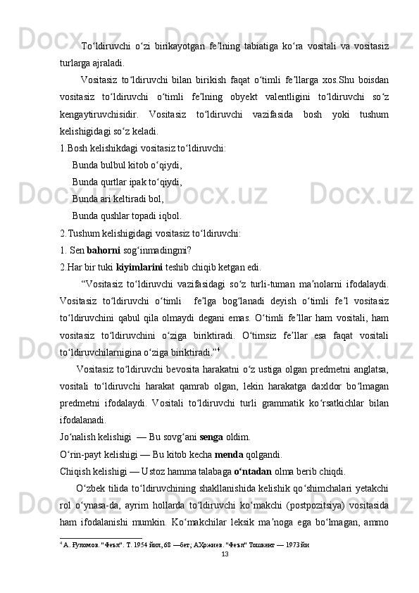           To ldiruvchi   o zi   birikayotgan   fe lning   tabiatiga   ko ra   vositali   va   vositasizʻ ʻ ʼ ʻ
turlarga ajraladi.
          Vositasiz   to ldiruvchi   bilan   birikish   faqat   o timli   fe llarga   xos.Shu   boisdan	
ʻ ʻ ʼ
vositasiz   to ldiruvchi   o timli   fe lning   obyekt   valentligini   to ldiruvchi   so z	
ʻ ʻ ʼ ʻ ʻ
kengaytiruvchisidir.   Vositasiz   to ldiruvchi   vazifasida   bosh   yoki   tushum	
ʻ
kelishigidagi so z keladi.	
ʻ
1.Bosh kelishikdagi vositasiz to ldiruvchi:	
ʻ
     Bunda bulbul kitob o qiydi,	
ʻ
     Bunda qurtlar ipak to qiydi,
ʻ
     Bunda ari keltiradi bol,
     Bunda qushlar topadi iqbol.
2.Tushum kelishigidagi vositasiz to ldiruvchi:	
ʻ
1. Sen  bahorni  sog inmadingmi?	
ʻ
2.Har bir tuki  kiyimlarini  teshib chiqib ketgan edi.
          “Vositasiz   to ldiruvchi   vazifasidagi   so z   turli-tuman   ma nolarni   ifodalaydi.
ʻ ʻ ʼ
Vositasiz   to ldiruvchi   o timli     fe lga   bog lanadi   deyish   o timli   fe l   vositasiz	
ʻ ʻ ʼ ʻ ʻ ʼ
to ldiruvchini   qabul   qila   olmaydi   degani   emas.   O timli   fe llar   ham   vositali,   ham	
ʻ ʻ ʼ
vositasiz   to ldiruvchini   o ziga   biriktiradi.   O timsiz   fe llar   esa   faqat   vositali	
ʻ ʻ ʻ ʼ
to ldiruvchilarnigina o ziga biriktiradi.”	
ʻ ʻ 4
         Vositasiz to ldiruvchi bevosita harakatni  o z ustiga olgan predmetni  anglatsa,	
ʻ ʻ
vositali   to ldiruvchi   harakat   qamrab   olgan,   lekin   harakatga   daxldor   bo lmagan	
ʻ ʻ
predmetni   ifodalaydi.   Vositali   to ldiruvchi   turli   grammatik   ko rsatkichlar   bilan	
ʻ ʻ
ifodalanadi.
Jo nalish kelishigi  — Bu sovg ani 	
ʻ ʻ senga  oldim.
O rin-payt kelishigi — Bu kitob kecha 
ʻ menda  qolgandi.
Chiqish kelishigi — Ustoz hamma talabaga  o ntadan	
ʻ  olma berib chiqdi.
         O zbek tilida to ldiruvchining shakllanishida kelishik qo shimchalari yetakchi	
ʻ ʻ ʻ
rol   o ynasa-da,   ayrim   hollarda   to ldiruvchi   ko makchi   (postpozitsiya)   vositasida
ʻ ʻ ʻ
ham   ifodalanishi   mumkin.   Ko makchilar   leksik   ma noga   ega   bo lmagan,   ammo	
ʻ ʼ ʻ
4
  А. Ғуломов. ''Феъл''. Т. 1954 йил, 68 —бет; АҲожиев. ''Феъл'' Тошкент — 1973 йи
13 