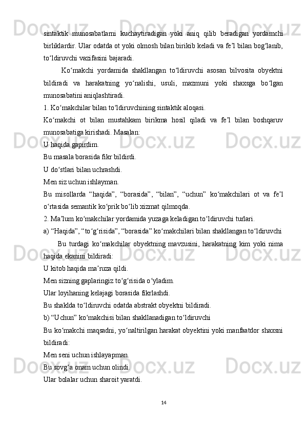 sintaktik   munosabatlarni   kuchaytiradigan   yoki   aniq   qilib   beradigan   yordamchi
birliklardir. Ular odatda ot yoki olmosh bilan birikib keladi va fe l bilan bog lanib,ʼ ʻ
to ldiruvchi vazifasini bajaradi.	
ʻ
          Ko makchi   yordamida   shakllangan   to ldiruvchi   asosan   bilvosita   obyektni	
ʻ ʻ
bildiradi   va   harakatning   yo nalishi,   usuli,   mazmuni   yoki   shaxsga   bo lgan	
ʻ ʻ
munosabatini aniqlashtiradi.
1. Ko makchilar bilan to ldiruvchining sintaktik aloqasi.	
ʻ ʻ
Ko makchi   ot   bilan   mustahkam   birikma   hosil   qiladi   va   fe l   bilan   boshqaruv	
ʻ ʼ
munosabatiga kirishadi. Masalan:
U haqida gapirdim.
Bu masala borasida fikr bildirdi.
U do stlari bilan uchrashdi.	
ʻ
Men siz uchun ishlayman.
Bu   misollarda   “haqida”,   “borasida”,   “bilan”,   “uchun”   ko makchilari   ot   va   fe l	
ʻ ʼ
o rtasida semantik ko prik bo lib xizmat qilmoqda.	
ʻ ʻ ʻ
2. Ma lum ko makchilar yordamida yuzaga keladigan to ldiruvchi turlari.	
ʼ ʻ ʻ
a) “Haqida”, “to g risida”, “borasida” ko makchilari bilan shakllangan to ldiruvchi	
ʻ ʻ ʻ ʻ
          Bu   turdagi   ko makchilar   obyektning   mavzusini,   harakatning   kim   yoki   nima	
ʻ
haqida ekanini bildiradi:
U kitob haqida ma ruza qildi.
ʼ
Men sizning gaplaringiz to g risida o yladim.	
ʻ ʻ ʻ
Ular loyihaning kelajagi borasida fikrlashdi.
Bu shaklda to ldiruvchi odatda abstrakt obyektni bildiradi.	
ʻ
b) “Uchun” ko makchisi bilan shakllanadigan to ldiruvchi
ʻ ʻ
Bu ko makchi maqsadni, yo naltirilgan harakat obyektini yoki manfaatdor shaxsni	
ʻ ʻ
bildiradi:
Men seni uchun ishlayapman.
Bu sovg a onam uchun olindi.	
ʻ
Ular bolalar uchun sharoit yaratdi.
14 