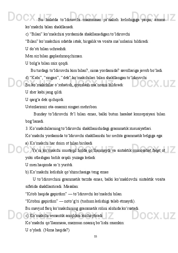           Bu   holatda   to ldiruvchi   mazmunan   jo nalish   kelishigiga   yaqin,   ammoʻ ʻ
ko makchi bilan shakllanadi.	
ʻ
c) “Bilan” ko makchisi yordamida shakllanadigan to ldiruvchi	
ʻ ʻ
“Bilan” ko makchisi odatda istak, birgalik va vosita ma nolarini bildiradi:	
ʻ ʼ
U do sti bilan uchrashdi.	
ʻ
Men siz bilan gaplashmoqchiman.
U bolg a bilan mix qoqdi.	
ʻ
     Bu turdagi to ldiruvchi kim bilan?, nima yordamida? savollariga javob bo ladi.	
ʻ ʻ
d) “Kabi”, “singari”, “dek” ko makchilari bilan shakllangan to ldiruvchi	
ʻ ʻ
Bu ko makchilar o xshatish, qiyoslash ma nosini bildiradi:	
ʻ ʻ ʼ
U sher kabi jang qildi.
U qarg a dek qichqirdi.
ʻ
Ustozlarimiz ota-onamiz singari mehribon.
          Bunday   to ldiruvchi   fe l   bilan   emas,   balki   butun   harakat   konsepsiyasi   bilan	
ʻ ʼ
bog lanadi.	
ʻ
3. Ko makchilarning to ldiruvchi shakllanishidagi grammatik xususiyatlari.	
ʻ ʻ
Ko makchi yordamida to ldiruvchi shakllanishi bir nechta grammatik belgiga ega:	
ʻ ʻ
a) Ko makchi har doim ot bilan birikadi	
ʻ
         Ya ni ko makchi mustaqil holda qo llanmaydi va sintaktik munosabat faqat ot
ʼ ʻ ʻ
yoki otlashgan birlik orqali yuzaga keladi:
U men haqimda so z yuritdi.	
ʻ
b) Ko makchi kelishik qo shimchasiga teng emas	
ʻ ʻ
          U   to ldiruvchini   grammatik  tarzda   emas,   balki   ko maklovchi   sintaktik   vosita	
ʻ ʻ
sifatida shakllantiradi. Masalan:
“Kitob haqida gapirdim” — to ldiruvchi ko makchi bilan.	
ʻ ʻ
“Kitobni gapirdim” — noto g ri (tushum kelishigi talab etmaydi).	
ʻ ʻ
Bu mavjud farq ko makchining grammatik rolini alohida ko rsatadi.	
ʻ ʻ
c) Ko makchi semantik aniqlikni kuchaytiradi	
ʻ
Ko makchi qo llanmasa, mazmun noaniq bo lishi mumkin:	
ʻ ʻ ʻ
U o yladi. (Nima haqida?)
ʻ
15 