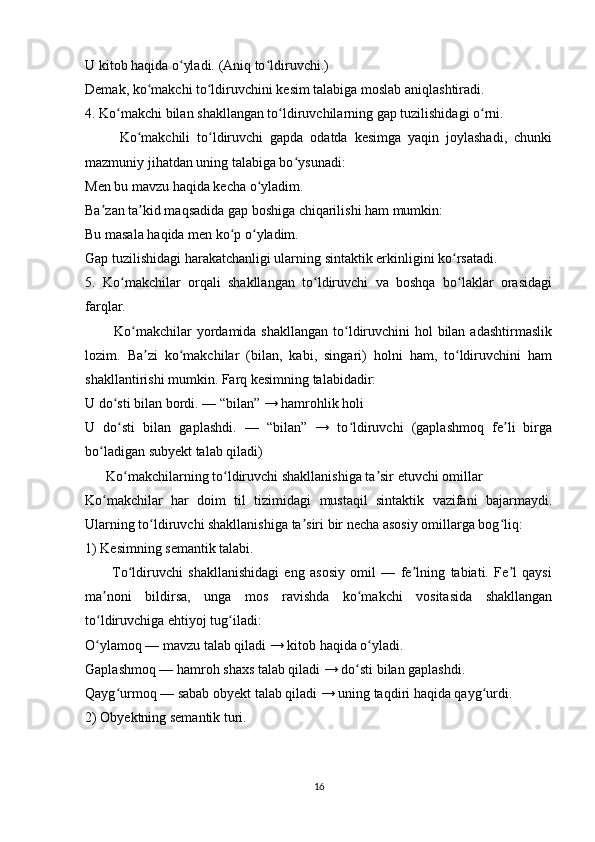 U kitob haqida o yladi. (Aniq to ldiruvchi.)ʻ ʻ
Demak, ko makchi to ldiruvchini kesim talabiga moslab aniqlashtiradi.	
ʻ ʻ
4. Ko makchi bilan shakllangan to ldiruvchilarning gap tuzilishidagi o rni.	
ʻ ʻ ʻ
          Ko makchili   to ldiruvchi   gapda   odatda   kesimga   yaqin   joylashadi,   chunki	
ʻ ʻ
mazmuniy jihatdan uning talabiga bo ysunadi:	
ʻ
Men bu mavzu haqida kecha o yladim.	
ʻ
Ba zan ta kid maqsadida gap boshiga chiqarilishi ham mumkin:	
ʼ ʼ
Bu masala haqida men ko p o yladim.	
ʻ ʻ
Gap tuzilishidagi harakatchanligi ularning sintaktik erkinligini ko rsatadi.	
ʻ
5.   Ko makchilar   orqali   shakllangan   to ldiruvchi   va   boshqa   bo laklar   orasidagi	
ʻ ʻ ʻ
farqlar.
           Ko makchilar  yordamida shakllangan to ldiruvchini  hol bilan adashtirmaslik	
ʻ ʻ
lozim.   Ba zi   ko makchilar   (bilan,   kabi,   singari)   holni   ham,   to ldiruvchini   ham	
ʼ ʻ ʻ
shakllantirishi mumkin. Farq kesimning talabidadir:
U do sti bilan bordi. — “bilan” → hamrohlik holi	
ʻ
U   do sti   bilan   gaplashdi.   —   “bilan”   →   to ldiruvchi   (gaplashmoq   fe li   birga
ʻ ʻ ʼ
bo ladigan subyekt talab qiladi)	
ʻ
      Ko makchilarning to ldiruvchi shakllanishiga ta sir etuvchi omillar	
ʻ ʻ ʼ
Ko makchilar   har   doim   til   tizimidagi   mustaqil   sintaktik   vazifani   bajarmaydi.	
ʻ
Ularning to ldiruvchi shakllanishiga ta siri bir necha asosiy omillarga bog liq:	
ʻ ʼ ʻ
1) Kesimning semantik talabi.
          To ldiruvchi   shakllanishidagi   eng   asosiy   omil   —   fe lning   tabiati.   Fe l   qaysi	
ʻ ʼ ʼ
ma noni   bildirsa,   unga   mos   ravishda   ko makchi   vositasida   shakllangan	
ʼ ʻ
to ldiruvchiga ehtiyoj tug iladi:
ʻ ʻ
O ylamoq — mavzu talab qiladi → kitob haqida o yladi.
ʻ ʻ
Gaplashmoq — hamroh shaxs talab qiladi → do sti bilan gaplashdi.	
ʻ
Qayg urmoq — sabab obyekt talab qiladi → uning taqdiri haqida qayg urdi.	
ʻ ʻ
2) Obyektning semantik turi.
16 