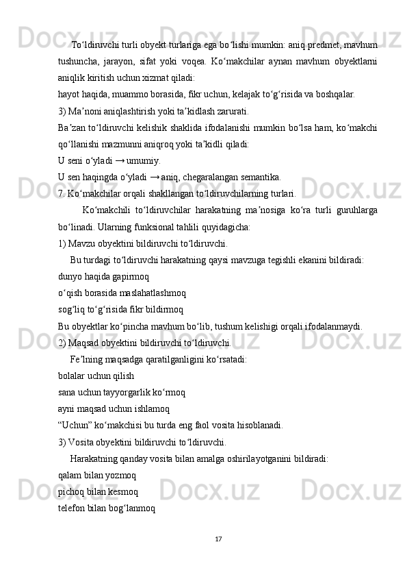      To ldiruvchi turli obyekt turlariga ega bo lishi mumkin: aniq predmet, mavhumʻ ʻ
tushuncha,   jarayon,   sifat   yoki   voqea.   Ko makchilar   aynan   mavhum   obyektlarni	
ʻ
aniqlik kiritish uchun xizmat qiladi:
hayot haqida, muammo borasida, fikr uchun, kelajak to g risida va boshqalar. 	
ʻ ʻ
3) Ma noni aniqlashtirish yoki ta kidlash zarurati.	
ʼ ʼ
Ba zan to ldiruvchi kelishik shaklida ifodalanishi mumkin bo lsa ham, ko makchi	
ʼ ʻ ʻ ʻ
qo llanishi mazmunni aniqroq yoki ta kidli qiladi:
ʻ ʼ
U seni o yladi → umumiy.	
ʻ
U sen haqingda o yladi → aniq, chegaralangan semantika.	
ʻ
7. Ko makchilar orqali shakllangan to ldiruvchilarning turlari.	
ʻ ʻ
          Ko makchili   to ldiruvchilar   harakatning   ma nosiga   ko ra   turli   guruhlarga	
ʻ ʻ ʼ ʻ
bo linadi. Ularning funksional tahlili quyidagicha:	
ʻ
1) Mavzu obyektini bildiruvchi to ldiruvchi.	
ʻ
     Bu turdagi to ldiruvchi harakatning qaysi mavzuga tegishli ekanini bildiradi:	
ʻ
dunyo haqida gapirmoq
o qish borasida maslahatlashmoq	
ʻ
sog liq to g risida fikr bildirmoq	
ʻ ʻ ʻ
Bu obyektlar ko pincha mavhum bo lib, tushum kelishigi orqali ifodalanmaydi.	
ʻ ʻ
2) Maqsad obyektini bildiruvchi to ldiruvchi.	
ʻ
     Fe lning maqsadga qaratilganligini ko rsatadi:	
ʼ ʻ
bolalar uchun qilish
sana uchun tayyorgarlik ko rmoq	
ʻ
ayni maqsad uchun ishlamoq
“Uchun” ko makchisi bu turda eng faol vosita hisoblanadi.	
ʻ
3) Vosita obyektini bildiruvchi to ldiruvchi.	
ʻ
     Harakatning qanday vosita bilan amalga oshirilayotganini bildiradi:
qalam bilan yozmoq
pichoq bilan kesmoq
telefon bilan bog lanmoq	
ʻ
17 