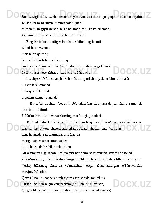 Bu   turdagi   to ldiruvchi   semantik   jihatdan   vosita   holiga   yaqin   bo lsa-da,   ayrimʻ ʻ
fe llar uni to ldiruvchi sifatida talab qiladi:	
ʼ ʻ
telefon bilan gaplashmoq, bilan bo lmoq, u bilan ko rishmoq.	
ʻ ʻ
4) Hamroh obyektni bildiruvchi to ldiruvchi.
ʻ
     Birgalikda bajariladigan harakatlar bilan bog lanadi:	
ʻ
do sti bilan yurmoq	
ʻ
men bilan qolmoq
jamoadoshlar bilan uchrashmoq
Bu shakl ko pincha “bilan” ko makchisi orqali yuzaga keladi.	
ʻ ʻ
5) O xshatish obyektini bildiruvchi to ldiruvchi	
ʻ ʻ
     Bu obyekt fe lni emas, balki harakatning uslubini yoki sifatini bildiradi:	
ʼ
u sher kabi kurashdi
bola qushdek uchdi
u yashin singari yugurdi
          Bu   to ldiruvchilar   bevosita   fe l   talabidan   chiqmasa-da,   harakatni   semantik	
ʻ ʼ
jihatdan to ldiradi.
ʻ
8. Ko makchili to ldiruvchilarning morfologik jihatlari.	
ʻ ʻ
      Ko makchilar kelishik qo shimchasidan farqli ravishda o zgarmas shaklga ega.
ʻ ʻ ʻ
Har qanday ot yoki olmosh ular bilan qo llanilishi mumkin. Masalan:	
ʻ
men haqimda, sen haqingda, ular haqida
menga uchun emas, men uchun
kitob bilan, do sti bilan, ular bilan	
ʻ
Bu o zgarmasligi sababli ko makchi har doim postpozitsiya vazifasida keladi.	
ʻ ʻ
9. Ko makchi yordamida shakllangan to ldiruvchilarning boshqa tillar bilan qiyosi
ʻ ʻ
Turkiy   tillarning   aksarida   ko makchilar   orqali   shakllanadigan   to ldiruvchilar	
ʻ ʻ
mavjud. Masalan:
Qozog iston tilida: sen turalı aytım (sen haqida gapirdim)	
ʻ
Turk tilida: senin için çalışıyorum (sen uchun ishlayman)
Qirg iz tilida: kitép tuuraluu talashtı (kitob haqida bahslashdi)	
ʻ
18 