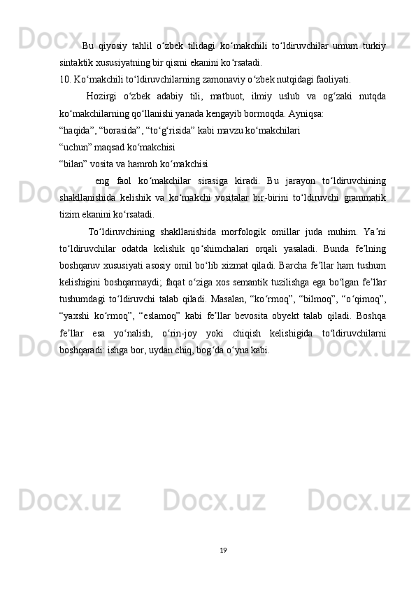           Bu   qiyosiy   tahlil   o zbek   tilidagi   ko makchili   to ldiruvchilar   umum   turkiyʻ ʻ ʻ
sintaktik xususiyatning bir qismi ekanini ko rsatadi.	
ʻ
10. Ko makchili to ldiruvchilarning zamonaviy o zbek nutqidagi faoliyati.	
ʻ ʻ ʻ
        Hozirgi   o zbek   adabiy   tili,   matbuot,   ilmiy   uslub   va   og zaki   nutqda	
ʻ ʻ
ko makchilarning qo llanishi yanada kengayib bormoqda. Ayniqsa:	
ʻ ʻ
“haqida”, “borasida”, “to g risida” kabi mavzu ko makchilari	
ʻ ʻ ʻ
“uchun” maqsad ko makchisi	
ʻ
“bilan” vosita va hamroh ko makchisi	
ʻ
          eng   faol   ko makchilar   sirasiga   kiradi.   Bu   jarayon   to ldiruvchining	
ʻ ʻ
shakllanishida   kelishik   va   ko makchi   vositalar   bir-birini   to ldiruvchi   grammatik	
ʻ ʻ
tizim ekanini ko rsatadi.	
ʻ
          To ldiruvchining   shakllanishida   morfologik   omillar   juda   muhim.   Ya ni	
ʻ ʼ
to ldiruvchilar   odatda   kelishik   qo shimchalari   orqali   yasaladi.   Bunda   fe lning	
ʻ ʻ ʼ
boshqaruv xususiyati asosiy omil bo lib xizmat qiladi. Barcha fe llar ham tushum	
ʻ ʼ
kelishigini boshqarmaydi; faqat o ziga xos semantik tuzilishga ega bo lgan fe llar	
ʻ ʻ ʼ
tushumdagi   to ldiruvchi   talab   qiladi.   Masalan,   “ko rmoq”,   “bilmoq”,   “o qimoq”,	
ʻ ʻ ʻ
“yaxshi   ko rmoq”,   “eslamoq”   kabi   fe llar   bevosita   obyekt   talab   qiladi.   Boshqa	
ʻ ʼ
fe llar   esa   yo nalish,   o rin-joy   yoki   chiqish   kelishigida   to ldiruvchilarni	
ʼ ʻ ʻ ʻ
boshqaradi: ishga bor, uydan chiq, bog da o yna kabi.	
ʻ ʻ
19 
