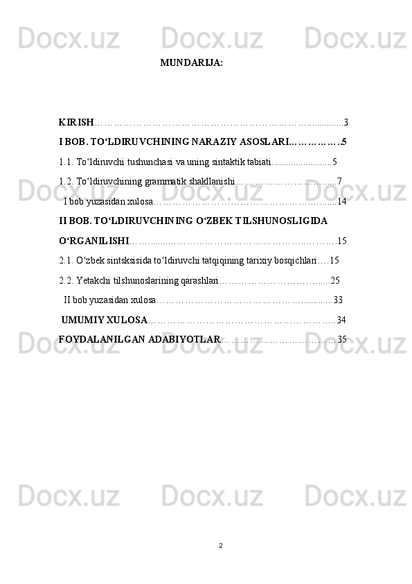                     
                                          MUNDARIJA:
                                           
KIRISH …………………………………………………………...............3
I BOB. TO LDIRUVCHINING NARAZIY ASOSLARI……………..5ʻ
1.1. To ldiruvchi tushunchasi va uning sintaktik tabiati.........................5	
ʻ
1.2. To ldiruvchining grammatik shakllanishi………………………......7
ʻ
  I bob yuzasidan xulosa………………………………………….….......14
II BOB. TO LDIRUVCHINING O ZBEK TILSHUNOSLIGIDA	
ʻ ʻ
O RGANILISHI	
ʻ ……........………...…………………………..……….15
2.1. O zbek sintsksisida to ldiruvchi tatqiqining tarixiy bosqichlari….15	
ʻ ʻ
2.2. Yetakchi tilshunoslarining qarashlari……………………….….....25
  II bob yuzasidan xulosa……………………………………….............33
 UMUMIY XULOSA …………………………………………………..34
FOYDALANILGAN ADABIYOTLAR ………………………………35
2 