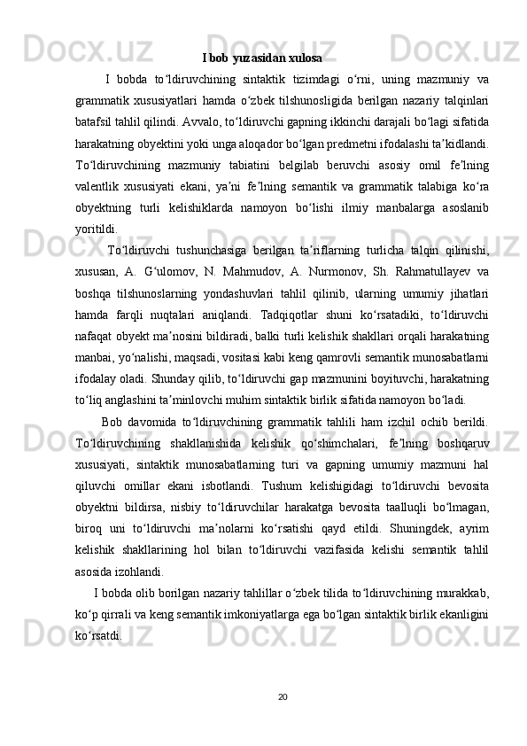                                             I bob yuzasidan xulosa
        I   bobda   to ldiruvchining   sintaktik   tizimdagi   o rni,   uning   mazmuniy   vaʻ ʻ
grammatik   xususiyatlari   hamda   o zbek   tilshunosligida   berilgan   nazariy   talqinlari	
ʻ
batafsil tahlil qilindi. Avvalo, to ldiruvchi gapning ikkinchi darajali bo lagi sifatida	
ʻ ʻ
harakatning obyektini yoki unga aloqador bo lgan predmetni ifodalashi ta kidlandi.	
ʻ ʼ
To ldiruvchining   mazmuniy   tabiatini   belgilab   beruvchi   asosiy   omil   fe lning	
ʻ ʼ
valentlik   xususiyati   ekani,   ya ni   fe lning   semantik   va   grammatik   talabiga   ko ra	
ʼ ʼ ʻ
obyektning   turli   kelishiklarda   namoyon   bo lishi   ilmiy   manbalarga   asoslanib	
ʻ
yoritildi.
          To ldiruvchi   tushunchasiga   berilgan   ta riflarning   turlicha   talqin   qilinishi,	
ʻ ʼ
xususan,   A.   G ulomov,   N.   Mahmudov,   A.   Nurmonov,   Sh.   Rahmatullayev   va	
ʻ
boshqa   tilshunoslarning   yondashuvlari   tahlil   qilinib,   ularning   umumiy   jihatlari
hamda   farqli   nuqtalari   aniqlandi.   Tadqiqotlar   shuni   ko rsatadiki,   to ldiruvchi	
ʻ ʻ
nafaqat obyekt ma nosini bildiradi, balki turli kelishik shakllari orqali harakatning	
ʼ
manbai, yo nalishi, maqsadi, vositasi kabi keng qamrovli semantik munosabatlarni	
ʻ
ifodalay oladi. Shunday qilib, to ldiruvchi gap mazmunini boyituvchi, harakatning	
ʻ
to liq anglashini ta minlovchi muhim sintaktik birlik sifatida namoyon bo ladi.	
ʻ ʼ ʻ
          Bob   davomida   to ldiruvchining   grammatik   tahlili   ham   izchil   ochib   berildi.	
ʻ
To ldiruvchining   shakllanishida   kelishik   qo shimchalari,   fe lning   boshqaruv	
ʻ ʻ ʼ
xususiyati,   sintaktik   munosabatlarning   turi   va   gapning   umumiy   mazmuni   hal
qiluvchi   omillar   ekani   isbotlandi.   Tushum   kelishigidagi   to ldiruvchi   bevosita	
ʻ
obyektni   bildirsa,   nisbiy   to ldiruvchilar   harakatga   bevosita   taalluqli   bo lmagan,	
ʻ ʻ
biroq   uni   to ldiruvchi   ma nolarni   ko rsatishi   qayd   etildi.   Shuningdek,   ayrim	
ʻ ʼ ʻ
kelishik   shakllarining   hol   bilan   to ldiruvchi   vazifasida   kelishi   semantik   tahlil	
ʻ
asosida izohlandi.
      I bobda olib borilgan nazariy tahlillar o zbek tilida to ldiruvchining murakkab,	
ʻ ʻ
ko p qirrali va keng semantik imkoniyatlarga ega bo lgan sintaktik birlik ekanligini	
ʻ ʻ
ko rsatdi. 
ʻ
20 