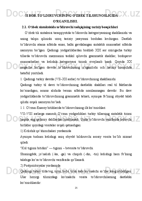        II BOB. TO LDIRUVCHINING O ZBEK TILSHUNOSLIGIDAʻ ʻ
                                       O RGANILISHI.	
ʻ
   2.1. O zbek sintaksisida to ldiruvchi tadqiqining tarixiy bosqichlari	
ʻ ʻ
     O zbek tili sintaksisi taraqqiyotida to ldiruvchi kategoriyasining shakllanishi va	
ʻ ʻ
uning   talqin   qilinishi   uzoq   tarixiy   jarayonni   boshdan   kechirgan.   Dastlab
to ldiruvchi   atama   sifatida   emas,   balki   gavdalangan   sintaktik   munosabat   sifatida	
ʻ
namoyon   bo lgan.   Qadimgi   yodgorliklardan   boshlab   XIX   asr   oxirigacha   turkiy	
ʻ
tillarda   to ldiruvchi   mazmunini   tashkil   qiluvchi   grammatik   shakllar,   boshqaruv	
ʻ
munosabatlari   va   kelishik   kategoriyasi   tizimli   rivojlanib   bordi.   Quyida   XX
asrgacha   bo lgan   davrda   to ldiruvchining   o rganilishi   uch   tarixiy   bosqichda	
ʻ ʻ ʻ
batafsil yoritiladi.
1. Qadimgi turkiy davrda (VII–XII asrlar) to ldiruvchining shakllanishi	
ʻ
Qadimgi   turkiy   til   davri   to ldiruvchining   dastlabki   shakllari   real   til   faktlarida	
ʻ
ko rinadigan,   ammo   alohida   termin   sifatida   nomlanmagan   davrdir.   Bu   davr	
ʻ
yodgorliklarida   to ldiruvchining   grammatik   tabiati,   ayniqsa   fe lning   obyekt   talab	
ʻ ʼ
qilishi orqali namoyon bo ladi.	
ʻ
1.1. O‘rxun-Enasoy bitiklarida to ldiruvchining ilk ko rinishlari	
ʻ ʻ
VII–VIII   asrlarga   mansub   O rxun   yodgorliklari   turkiy   tillarning   sintaktik   tizimi	
ʻ
haqida eng qadimiy dalillardan hisoblanadi. Unda to ldiruvchi vazifasida keluvchi	
ʻ
birliklar quyidagi vositalar orqali qatnashgan:
1) Kelishik qo shimchalari yordamida	
ʻ
Ayniqsa   tushum   kelishigi   aniq   obyekt   bildiruvchi   asosiy   vosita   bo lib   xizmat	
ʻ
qiladi:
“Kül tiginni bitidim” — tiginni – bevosita to ldiruvchi.	
ʻ
Shuningdek,   jo nalish   (-ka,   -ga)   va   chiqish   (-din,   -tin)   kelishigi   ham   fe lning	
ʻ ʼ
talabiga ko ra to ldiruvchi vazifasida qo llanadi.	
ʻ ʻ ʻ
2) Postpozitsiyalar yordamida
Qadimgi turkiy tilda teg, üçün, birle, bilen kabi ko makchi so zlar keng ishlatilgan.	
ʻ ʻ
Ular   hozirgi   tilimizdagi   ko makchi   vosita   to ldiruvchilarning   dastlabki	
ʻ ʻ
ko rinishlaridir:	
ʻ
21 