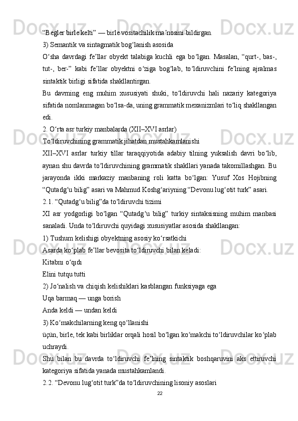 “Begler birle kelti” — birle vositachilik ma nosini bildirgan.ʼ
3) Semantik va sintagmatik bog lanish asosida	
ʻ
O sha   davrdagi   fe llar   obyekt   talabiga   kuchli   ega   bo lgan.   Masalan,   “qurt-,   bas-,	
ʻ ʼ ʻ
tut-,   ber-”   kabi   fe llar   obyektni   o ziga   bog lab,   to ldiruvchini   fe lning   ajralmas	
ʼ ʻ ʻ ʻ ʼ
sintaktik birligi sifatida shakllantirgan.
Bu   davrning   eng   muhim   xususiyati   shuki,   to ldiruvchi   hali   nazariy   kategoriya	
ʻ
sifatida nomlanmagan bo lsa-da, uning grammatik mexanizmlari to liq shakllangan	
ʻ ʻ
edi.
2. O rta asr turkiy manbalarda (XII–XVI asrlar)	
ʻ
To ldiruvchining grammatik jihatdan mustahkamlanishi
ʻ
XII–XVI   asrlar   turkiy   tillar   taraqqiyotida   adabiy   tilning   yuksalish   davri   bo lib,	
ʻ
aynan shu davrda to ldiruvchining grammatik shakllari yanada takomillashgan. Bu	
ʻ
jarayonda   ikki   markaziy   manbaning   roli   katta   bo lgan:   Yusuf   Xos   Hojibning	
ʻ
“Qutadg u bilig” asari va Mahmud Koshg ariyning “Devonu lug otit turk” asari.	
ʻ ʻ ʻ
2.1. “Qutadg u bilig”da to ldiruvchi tizimi	
ʻ ʻ
XI   asr   yodgorligi   bo lgan   “Qutadg u   bilig”   turkiy   sintaksisning   muhim   manbasi	
ʻ ʻ
sanaladi. Unda to ldiruvchi quyidagi xususiyatlar asosida shakllangan:	
ʻ
1) Tushum kelishigi obyektning asosiy ko rsatkichi	
ʻ
Asarda ko plab fe llar bevosita to ldiruvchi bilan keladi:	
ʻ ʼ ʻ
Kitabnı o qıdı
ʻ
Elini tutqu tutti
2) Jo nalish va chiqish kelishiklari kasblangan funksiyaga ega	
ʻ
Uqa barmaq — unga borish
Anda keldi — undan keldi
3) Ko makchilarning keng qo llanishi
ʻ ʻ
üçün, birle, tek kabi birliklar orqali hosil bo lgan ko makchi to ldiruvchilar ko plab	
ʻ ʻ ʻ ʻ
uchraydi.
Shu   bilan   bu   davrda   to ldiruvchi   fe lning   sintaktik   boshqaruvini   aks   ettiruvchi	
ʻ ʼ
kategoriya sifatida yanada mustahkamlandi.
2.2. “Devonu lug otit turk”da to ldiruvchining lisoniy asoslari	
ʻ ʻ
22 