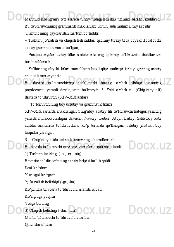 Mahmud Koshg ariy o z asarida turkiy tildagi kelishik tizimini batafsil izohlaydi.ʻ ʻ
Bu to ldiruvchining grammatik shakllanishi uchun juda muhim ilmiy asosdir.	
ʻ
Tilshunosning qaydlaridan ma lum bo ladiki:	
ʼ ʻ
– Tushum, jo nalish va chiqish kelishiklari qadimiy turkiy tilda obyekt ifodalovchi	
ʻ
asosiy grammatik vosita bo lgan;	
ʻ
–   Postpozitsiyalar   turkiy   tillar   sintaksisida   eng   qadimiy   to ldiruvchi   shakllaridan	
ʻ
biri hisoblanadi;
–   Fe llarning   obyekt   bilan   mustahkam   bog liqligi   qadimgi   turkiy   gapning   asosiy	
ʼ ʻ
sintaktik xususiyatidir.
Bu   davrda   to ldiruvchining   shakllanishi   hozirgi   o zbek   tilidagi   tizimning	
ʻ ʻ
poydevorini   yaratdi   desak,   xato   bo lmaydi.	
ʻ   3.   Eski   o zbek   tili   (Chig atoy   tili)	ʻ ʻ
davrida to ldiruvchi (XIV–XIX asrlar)	
ʻ
     To ldiruvchining boy uslubiy va grammatik tizimi	
ʻ
XIV–XIX asrlarda shakllangan Chig atoy adabiy tili to ldiruvchi kategoriyasining	
ʻ ʻ
yanada   murakkablashgan   davridir.   Navoiy,   Bobur,   Atoyi,   Lutfiy,   Sakkokiy   kabi
adiblar   asarlarida   to ldiruvchilar   ko p   turlarda   qo llangan,   uslubiy   jihatdan   boy	
ʻ ʻ ʻ
talqinlar yaratgan.
3.1. Chig atoy tilida kelishik tizimining takomillashishi	
ʻ
Bu davrda to ldiruvchi quyidagi vositalar orqali shakllandi:	
ʻ
1) Tushum kelishigi (-ni, -nı, -niŋ)
Bevosita to ldiruvchining asosiy belgisi bo lib qoldi:
ʻ ʻ
Seni ko rdum	
ʻ
Yuzingni ko rgach	
ʻ
2) Jo nalish kelishigi (-ga, -ka)	
ʻ
Ko pincha bilvosita to ldiruvchi sifatida ishladi:	
ʻ ʻ
Ko ngluga yoqtim
ʻ
Yorga bording
3) Chiqish kelishigi (-din, -din)
Manba bildiruvchi to ldiruvchi vazifasi:	
ʻ
Qadardin o tdim	
ʻ
23 