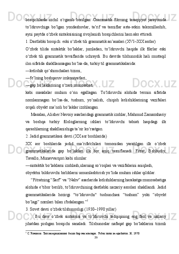 bosqichlarda   izchil   o rganib   borilgan.   Grammatik   fikrning   taraqqiyot   jarayonidaʻ
to ldiruvchiga   bo lgan   yondashuvlar,   ta rif   va   tasniflar   asta-sekin   takomillashib,	
ʻ ʻ ʼ
ayni paytda o zbek sintaksisining rivojlanish bosqichlarini ham aks ettiradi.	
ʻ
1. Dastlabki bosqich: eski o zbek tili grammatik an analari (XVI–XIX asrlar)	
ʻ ʼ
O zbek   tilida   sintaktik   bo laklar,   jumladan,   to ldiruvchi   haqida   ilk   fikrlar   eski	
ʻ ʻ ʻ
o zbek   tili   grammatik   tavsiflarida   uchraydi.   Bu   davrda   tilshunoslik   hali   mustaqil
ʻ
ilm sifatida shakllanmagan bo lsa-da, turkiy til grammatikalarida:	
ʻ
—kelishik qo shimchalari tizimi,	
ʻ
—fe lning boshqaruv imkoniyatlari,	
ʼ
—gap bo laklarining o zaro munosabati	
ʻ ʻ
kabi   masalalar   muhim   o rin   egallagan.   To ldiruvchi   alohida   termin   sifatida	
ʻ ʻ
nomlanmagan   bo lsa-da,   tushum,   yo nalish,   chiqish   kelishiklarining   vazifalari	
ʻ ʻ
orqali obyekt ma noli bo laklar izohlangan.
ʼ ʻ
     Masalan, Alisher Navoiy asarlaridagi grammatik izohlar, Mahmud Zamaxshariy
va   boshqa   turkiy   filologlarning   ishlari   to ldiruvchi   tabiati   haqidagi   ilk	
ʻ
qarashlarning shakllanishiga ta sir ko rsatgan.	
ʼ ʻ
2. Jadid grammatikasi davri (XX asr boshlarida)
XX   asr   boshlarida   jadid   ma rifatchilari   tomonidan   yaratilgan   ilk   o zbek	
ʼ ʻ
grammatikalarida   gap   bo laklari   ilk   bor   aniq   tasniflanadi.   Fitrat,   Behbudiy,	
ʻ
Tavallo, Munavvarqori kabi olimlar:
—sintaktik bo laklarni izohlash,ularning so roqlari va vazifalarini aniqlash,	
ʻ ʻ
obyektni bildiruvchi birliklarni umumlashtirish yo lida muhim ishlar qildilar.	
ʻ
     “Fitratning “Sarf” va “Nahv” asarlarida kelishiklarning harakatga munosabatiga
alohida e tibor berilib, to ldiruvchining dastlabki nazariy asoslari shakllandi. Jadid	
ʼ ʻ
grammatikalarida   hozirgi   "to ldiruvchi"   tushunchasi   “tushum”   yoki   “obyekt	
ʻ
bo lagi” nomlari bilan ifodalangan.”	
ʻ 5
3. Sovet davri o zbek tilshunosligi (1930–1990 yillar)	
ʻ
          Bu   davr   o zbek   sintaksisi   va   to ldiruvchi   tadqiqining   eng   faol   va   nazariy
ʻ ʻ
jihatdan   pishgan   bosqichi   sanaladi.   Tilshunoslar   nafaqat   gap   bo laklarini   tizimli	
ʻ
5
 С.Усмонов. Тил назариясининг баьзи бир масалалари. Узбек тили ва адабиёти. Ж. 1970
26 
