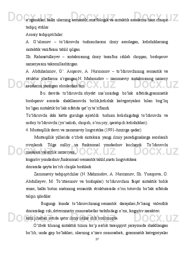 o rgandilar, balki ularning semantik, morfologik va sintaktik asoslarini ham chuqurʻ
tadqiq etdilar.
Asosiy tadqiqotchilar:
A.   G ulomov   –   to ldiruvchi   tushunchasini   ilmiy   asoslagan,   kelishiklarning	
ʻ ʻ
sintaktik vazifasini tahlil qilgan.
Sh.   Rahmatullayev   –   sintaksisning   ilmiy   tasnifini   ishlab   chiqqan;   boshqaruv
nazariyasini takomillashtirgan.
A.   Abduhalimov,   G .   Asqarov,   A.   Nurmonov   –   to ldiruvchining   semantik   va	
ʻ ʻ
struktur   jihatlarini   o rgangan.N.   Mahmudov   –   zamonaviy   sintaksisning   nazariy
ʻ
asoslarini yaratgan olimlardan biri.
          Bu   davrda   to ldiruvchi:obyekt   ma nosidagi   bo lak   sifatida,grammatik	
ʻ ʼ ʻ
boshqaruv   asosida   shakllanuvchi   birlik,kelishik   kategoriyalari   bilan   bog liq	
ʻ
bo lgan sintaktik bo lak sifatida qat iy ta riflandi.	
ʻ ʻ ʼ ʼ
To ldiruvchi   ikki   katta   guruhga   ajratildi:   tushum   kelishigidagi   to ldiruvchi   va
ʻ ʻ
nisbiy to ldiruvchi (yo nalish, chiqish, o rin-joy, qaratqich kelishiklari).	
ʻ ʻ ʻ
4. Mustaqillik davri va zamonaviy lingvistika (1991–hozirga qadar)
          Mustaqillik   yillarida   o zbek   sintaksisi   yangi   ilmiy   paradigmalarga   asoslanib	
ʻ
rivojlandi.   Tilga   milliy   va   funksional   yondashuv   kuchaydi.   To ldiruvchi	
ʻ
masalasi:valentlik nazariyasi,
kognitiv yondashuv,funksional-semantik tahlil,matn lingvistikasi
doirasida qayta ko rib chiqila boshladi.	
ʻ
          Zamonaviy   tadqiqotchilar   (N.   Mahmudov,   A.   Nurmonov,   Sh.   Yusupova,   O.
Abdullayev,   M.   To xtasunov   va   boshqalar)   to ldiruvchini   faqat   sintaktik   birlik	
ʻ ʻ
emas,   balki   butun   matnning   semantik   strukturasida   o rin   tutuvchi   bo lak   sifatida	
ʻ ʻ
talqin qiladilar.
          Bugungi   kunda   to ldiruvchining:semantik   darajalari,fe lning   valentlik	
ʻ ʼ
doirasidagi roli,determinativ munosabatlar tarkibidagi o rni, kognitiv xarakteri	
ʻ
kabi jihatlari ustida qator ilmiy ishlar olib borilmoqda.
          O zbek   tilining   sintaktik   tizimi   ko p  asrlik   taraqqiyot   jarayonida   shakllangan	
ʻ ʻ
bo lib,   unda  gap   bo laklari,   ularning   o zaro   munosabati,   grammatik  kategoriyalar	
ʻ ʻ ʻ
27 