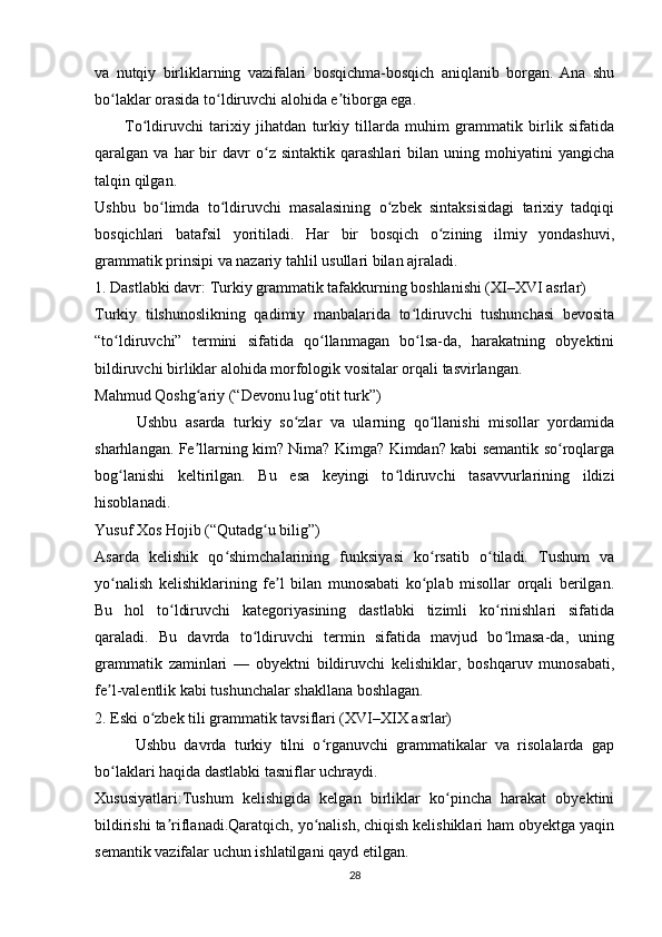 va   nutqiy   birliklarning   vazifalari   bosqichma-bosqich   aniqlanib   borgan.   Ana   shu
bo laklar orasida to ldiruvchi alohida e tiborga ega. ʻ ʻ ʼ
          To ldiruvchi   tarixiy   jihatdan   turkiy   tillarda   muhim   grammatik   birlik   sifatida	
ʻ
qaralgan  va   har   bir   davr   o z   sintaktik   qarashlari   bilan   uning   mohiyatini   yangicha	
ʻ
talqin qilgan.
Ushbu   bo limda   to ldiruvchi   masalasining   o zbek   sintaksisidagi   tarixiy   tadqiqi	
ʻ ʻ ʻ
bosqichlari   batafsil   yoritiladi.   Har   bir   bosqich   o zining   ilmiy   yondashuvi,	
ʻ
grammatik prinsipi va nazariy tahlil usullari bilan ajraladi.
1. Dastlabki davr: Turkiy grammatik tafakkurning boshlanishi (XI–XVI asrlar)
Turkiy   tilshunoslikning   qadimiy   manbalarida   to ldiruvchi   tushunchasi   bevosita	
ʻ
“to ldiruvchi”   termini   sifatida   qo llanmagan   bo lsa-da,   harakatning   obyektini	
ʻ ʻ ʻ
bildiruvchi birliklar alohida morfologik vositalar orqali tasvirlangan.
Mahmud Qoshg ariy (“Devonu lug otit turk”)	
ʻ ʻ
          Ushbu   asarda   turkiy   so zlar   va   ularning   qo llanishi   misollar   yordamida	
ʻ ʻ
sharhlangan. Fe llarning kim? Nima? Kimga? Kimdan? kabi semantik so roqlarga	
ʼ ʻ
bog lanishi   keltirilgan.   Bu   esa   keyingi   to ldiruvchi   tasavvurlarining   ildizi	
ʻ ʻ
hisoblanadi.
Yusuf Xos Hojib (“Qutadg u bilig”)	
ʻ
Asarda   kelishik   qo shimchalarining   funksiyasi   ko rsatib   o tiladi.   Tushum   va	
ʻ ʻ ʻ
yo nalish   kelishiklarining   fe l   bilan   munosabati   ko plab   misollar   orqali   berilgan.	
ʻ ʼ ʻ
Bu   hol   to ldiruvchi   kategoriyasining   dastlabki   tizimli   ko rinishlari   sifatida	
ʻ ʻ
qaraladi.   Bu   davrda   to ldiruvchi   termin   sifatida   mavjud   bo lmasa-da,   uning	
ʻ ʻ
grammatik   zaminlari   —   obyektni   bildiruvchi   kelishiklar,   boshqaruv   munosabati,
fe l-valentlik kabi tushunchalar shakllana boshlagan.	
ʼ
2. Eski o zbek tili grammatik tavsiflari (XVI–XIX asrlar)	
ʻ
          Ushbu   davrda   turkiy   tilni   o rganuvchi   grammatikalar   va   risolalarda   gap	
ʻ
bo laklari haqida dastlabki tasniflar uchraydi.	
ʻ
Xususiyatlari:Tushum   kelishigida   kelgan   birliklar   ko pincha   harakat   obyektini	
ʻ
bildirishi ta riflanadi.Qaratqich, yo nalish, chiqish kelishiklari ham obyektga yaqin	
ʼ ʻ
semantik vazifalar uchun ishlatilgani qayd etilgan.
28 