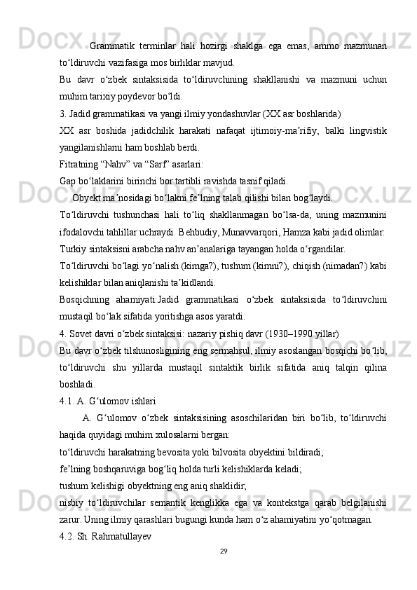             Grammatik   terminlar   hali   hozirgi   shaklga   ega   emas,   ammo   mazmunan
to ldiruvchi vazifasiga mos birliklar mavjud.ʻ
Bu   davr   o zbek   sintaksisida   to ldiruvchining   shakllanishi   va   mazmuni   uchun	
ʻ ʻ
muhim tarixiy poydevor bo ldi.	
ʻ
3. Jadid grammatikasi va yangi ilmiy yondashuvlar (XX asr boshlarida)
XX   asr   boshida   jadidchilik   harakati   nafaqat   ijtimoiy-ma rifiy,   balki   lingvistik	
ʼ
yangilanishlarni ham boshlab berdi.
Fitratning “Nahv” va “Sarf” asarlari:
Gap bo laklarini birinchi bor tartibli ravishda tasnif qiladi.	
ʻ
     Obyekt ma nosidagi bo lakni fe lning talab qilishi bilan bog laydi.	
ʼ ʻ ʼ ʻ
To ldiruvchi   tushunchasi   hali   to liq   shakllanmagan   bo lsa-da,   uning   mazmunini	
ʻ ʻ ʻ
ifodalovchi tahlillar uchraydi. Behbudiy, Munavvarqori, Hamza kabi jadid olimlar:
Turkiy sintaksisni arabcha nahv an analariga tayangan holda o rgandilar.	
ʼ ʻ
To ldiruvchi bo lagi yo nalish (kimga?), tushum (kimni?), chiqish (nimadan?) kabi	
ʻ ʻ ʻ
kelishiklar bilan aniqlanishi ta kidlandi.	
ʼ
Bosqichning   ahamiyati:Jadid   grammatikasi   o zbek   sintaksisida   to ldiruvchini	
ʻ ʻ
mustaqil bo lak sifatida yoritishga asos yaratdi.	
ʻ
4. Sovet davri o zbek sintaksisi: nazariy pishiq davr (1930–1990 yillar)	
ʻ
Bu davr o zbek tilshunosligining eng sermahsul, ilmiy asoslangan bosqichi bo lib,	
ʻ ʻ
to ldiruvchi   shu   yillarda   mustaqil   sintaktik   birlik   sifatida   aniq   talqin   qilina	
ʻ
boshladi.
4.1. A. G ulomov ishlari	
ʻ
          A.   G ulomov   o zbek   sintaksisining   asoschilaridan   biri   bo lib,   to ldiruvchi	
ʻ ʻ ʻ ʻ
haqida quyidagi muhim xulosalarni bergan:
to ldiruvchi harakatning bevosita yoki bilvosita obyektini bildiradi;	
ʻ
fe lning boshqaruviga bog liq holda turli kelishiklarda keladi;
ʼ ʻ
tushum kelishigi obyektning eng aniq shaklidir;
nisbiy   to ldiruvchilar   semantik   kenglikka   ega   va   kontekstga   qarab   belgilanishi	
ʻ
zarur.   Uning ilmiy qarashlari bugungi kunda ham o z ahamiyatini yo qotmagan.	
ʻ ʻ
4.2. Sh. Rahmatullayev
29 
