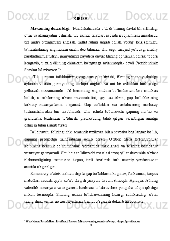                                                  KIRISH
         Mavzuning dolzarbligi .   “ Mamlakatimizda o zbek tilining davlat tili sifatidagiʻ
o rni va ahamiyatini oshirish, uni zamon talablari asosida rivojlantirish masalasini	
ʻ
biz   milliy   o zligimizni   anglash,   millat   ruhini   saqlab   qolish,   yorug   kelajagimizni	
ʻ ʻ
ta minlashning eng muhim omili, deb bilamiz. Shu ezgu maqsad yo lidagi amaliy	
ʼ ʻ
harakatlarimiz tufayli jamiyatimiz hayotida davlat tilining qo llanish doirasi tobora	
ʻ
kengayib,   u  xalq   dilining   chinakam   ko zgusiga   aylanmoqda-   deydi   Prezidentimiz	
ʻ
Shavkat Mirziyoyev.” 1
 
          Til   —   inson   tafakkurining   eng   asosiy   ko rinishi,   fikrning   moddiy   shaklga	
ʻ
aylanish   vositasi,   jamiyatning   borliqni   anglash   va   uni   bir   avloddan   boshqasiga
yetkazish   mexanizmidir.   Til   tizimining   eng   muhim   bo limlaridan   biri   sintaksis	
ʻ
bo lib,   u   so zlarning   o zaro   munosabatini,   gap   tuzilishini,   gap   bo laklarining	
ʻ ʻ ʻ ʻ
tarkibiy   xususiyatlarini   o rganadi.   Gap   bo laklari   esa   sintaksisning   markaziy	
ʻ ʻ
tushunchalaridan   biri   hisoblanadi.   Ular   ichida   to ldiruvchi   gapning   ma no   va	
ʻ ʼ
grammatik   tuzilishini   to ldirish,   predikatning   talab   qilgan   valentligini   amalga	
ʻ
oshirish bilan ajralib turadi.
     To ldiruvchi fe lning ichki semantik tuzilmasi bilan bevosita bog langan bo lib,	
ʻ ʼ ʻ ʻ
gapning   predmetga   munosabatini   ochib   beradi.   O zbek   tilida   to ldiruvchilar	
ʻ ʻ
ko pincha   kelishik   qo shimchalari   yordamida   shakllanadi   va   fe lning   boshqaruv	
ʻ ʻ ʼ
xususiyatiga tayanadi. Shu bois to ldiruvchi masalasi uzoq yillar davomida o zbek	
ʻ ʻ
tilshunosligining   markazida   turgan,   turli   davrlarda   turli   nazariy   yondashuvlar
asosida o rganilgan.	
ʻ
      Zamonaviy o zbek tilshunosligida gap bo laklarini kognitiv, funksional, korpus	
ʻ ʻ
metodlari asosida qayta ko rib chiqish jarayoni davom etmoqda. Ayniqsa, fe lning	
ʻ ʼ
valentlik   nazariyasi   va   argument   tuzilmasi   to ldiruvchini   yangicha   talqin   qilishga	
ʻ
imkon   bermoqda.   Shuning   uchun   to ldiruvchining   hozirgi   sintaksisdagi   o rni,	
ʻ ʻ
uning shakl va ma no xususiyatlarini tizimli o rganish dolzarb hisoblanadi.	
ʼ ʻ
1
 O zbekiston Respublikasi Prezidenti Shavkat Mirziyoyevning rasmiy veb-sayti –https://president.uz	
ʻ
3 