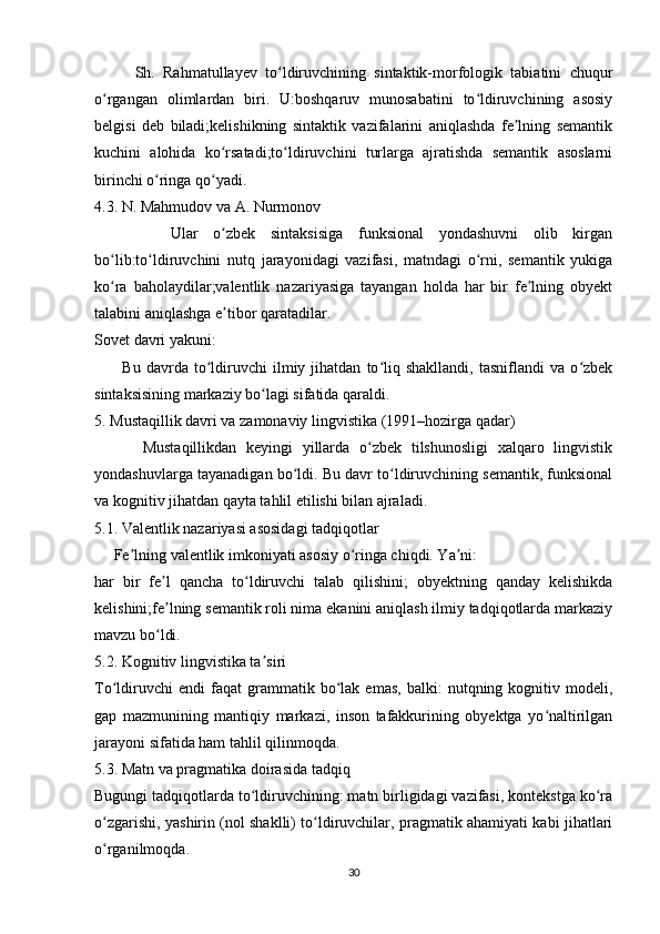          Sh.   Rahmatullayev   to ldiruvchining   sintaktik-morfologik   tabiatini   chuqurʻ
o rgangan   olimlardan   biri.   U:boshqaruv   munosabatini   to ldiruvchining   asosiy	
ʻ ʻ
belgisi   deb   biladi;kelishikning   sintaktik   vazifalarini   aniqlashda   fe lning   semantik	
ʼ
kuchini   alohida   ko rsatadi;to ldiruvchini   turlarga   ajratishda   semantik   asoslarni	
ʻ ʻ
birinchi o ringa qo yadi.	
ʻ ʻ
4.3. N. Mahmudov va A. Nurmonov
          Ular   o zbek   sintaksisiga   funksional   yondashuvni   olib   kirgan	
ʻ
bo lib:to ldiruvchini   nutq   jarayonidagi   vazifasi,   matndagi   o rni,   semantik   yukiga	
ʻ ʻ ʻ
ko ra   baholaydilar;valentlik   nazariyasiga   tayangan   holda   har   bir   fe lning   obyekt
ʻ ʼ
talabini aniqlashga e tibor qaratadilar.	
ʼ
Sovet davri yakuni:
          Bu   davrda   to ldiruvchi   ilmiy  jihatdan   to liq   shakllandi,   tasniflandi   va   o zbek	
ʻ ʻ ʻ
sintaksisining markaziy bo lagi sifatida qaraldi.	
ʻ
5. Mustaqillik davri va zamonaviy lingvistika (1991–hozirga qadar)
          Mustaqillikdan   keyingi   yillarda   o zbek   tilshunosligi   xalqaro   lingvistik	
ʻ
yondashuvlarga tayanadigan bo ldi. Bu davr to ldiruvchining semantik, funksional	
ʻ ʻ
va kognitiv jihatdan qayta tahlil etilishi bilan ajraladi.
5.1. Valentlik nazariyasi asosidagi tadqiqotlar
     Fe lning valentlik imkoniyati asosiy o ringa chiqdi. Ya ni:	
ʼ ʻ ʼ
har   bir   fe l   qancha   to ldiruvchi   talab   qilishini;   obyektning   qanday   kelishikda	
ʼ ʻ
kelishini;fe lning semantik roli nima ekanini aniqlash ilmiy tadqiqotlarda markaziy
ʼ
mavzu bo ldi.
ʻ
5.2. Kognitiv lingvistika ta siri	
ʼ
To ldiruvchi   endi   faqat   grammatik   bo lak   emas,   balki:   nutqning  kognitiv  modeli,	
ʻ ʻ
gap   mazmunining   mantiqiy   markazi,   inson   tafakkurining   obyektga   yo naltirilgan	
ʻ
jarayoni sifatida ham tahlil qilinmoqda.
5.3. Matn va pragmatika doirasida tadqiq
Bugungi tadqiqotlarda to ldiruvchining: matn birligidagi vazifasi, kontekstga ko ra	
ʻ ʻ
o zgarishi, yashirin (nol shaklli) to ldiruvchilar, pragmatik ahamiyati kabi jihatlari	
ʻ ʻ
o rganilmoqda.
ʻ
30 