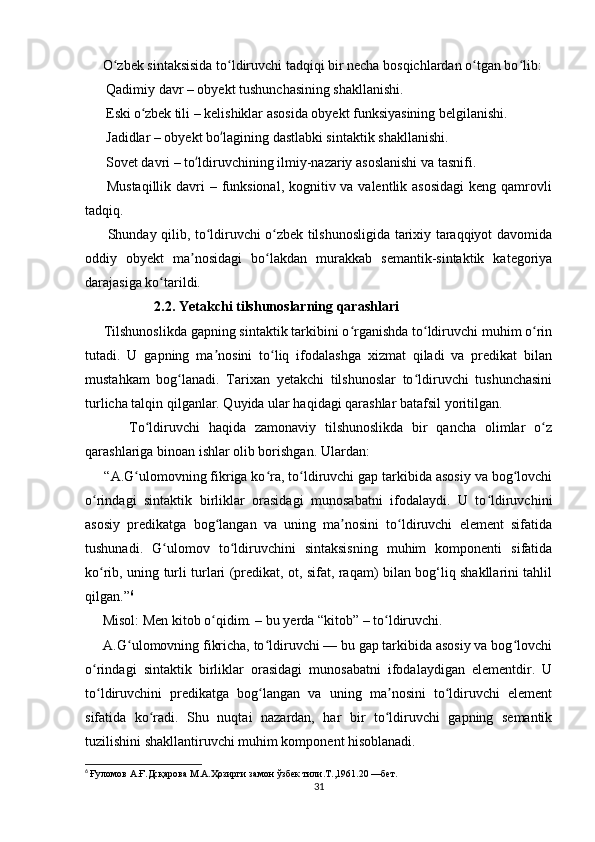      O zbek sintaksisida to ldiruvchi tadqiqi bir necha bosqichlardan o tgan bo lib:ʻ ʻ ʻ ʻ
 Qadimiy davr – obyekt tushunchasining shakllanishi.	
1️⃣
 Eski o zbek tili – kelishiklar asosida obyekt funksiyasining belgilanishi.
2️⃣	ʻ
 Jadidlar – obyekt bo lagining dastlabki sintaktik shakllanishi.	
3️⃣	ʻ
 Sovet davri – to ldiruvchining ilmiy-nazariy asoslanishi va tasnifi.	
4️⃣	ʻ
 Mustaqillik davri – funksional, kognitiv va valentlik asosidagi  keng qamrovli	
5️⃣
tadqiq.
         Shunday qilib, to ldiruvchi o zbek tilshunosligida tarixiy taraqqiyot davomida	
ʻ ʻ
oddiy   obyekt   ma nosidagi   bo lakdan   murakkab   semantik-sintaktik   kategoriya	
ʼ ʻ
darajasiga ko tarildi.	
ʻ
                           2.2. Yetakchi tilshunoslarning qarashlari
      Tilshunoslikda gapning sintaktik tarkibini o rganishda to ldiruvchi muhim o rin	
ʻ ʻ ʻ
tutadi.   U   gapning   ma nosini   to liq   ifodalashga   xizmat   qiladi   va   predikat   bilan	
ʼ ʻ
mustahkam   bog lanadi.   Tarixan   yetakchi   tilshunoslar   to ldiruvchi   tushunchasini	
ʻ ʻ
turlicha talqin qilganlar. Quyida ular haqidagi qarashlar batafsil yoritilgan.
          To ldiruvchi   haqida   zamonaviy   tilshunoslikda   bir   qancha   olimlar   o z	
ʻ ʻ
qarashlariga binoan ishlar olib borishgan. Ulardan:
     “A.G ulomovning fikriga ko ra, to ldiruvchi gap tarkibida asosiy va bog lovchi	
ʻ ʻ ʻ ʻ
o rindagi   sintaktik   birliklar   orasidagi   munosabatni   ifodalaydi.   U   to ldiruvchini	
ʻ ʻ
asosiy   predikatga   bog langan   va   uning   ma nosini   to ldiruvchi   element   sifatida	
ʻ ʼ ʻ
tushunadi.   G ulomov   to ldiruvchini   sintaksisning   muhim   komponenti   sifatida	
ʻ ʻ
ko rib, uning turli turlari (predikat, ot, sifat, raqam) bilan bog‘liq shakllarini tahlil	
ʻ
qilgan.” 6
     Misol: Men kitob o qidim. – bu yerda “kitob” – to ldiruvchi.	
ʻ ʻ
     A.G ulomovning fikricha, to ldiruvchi — bu gap tarkibida asosiy va bog lovchi	
ʻ ʻ ʻ
o rindagi   sintaktik   birliklar   orasidagi   munosabatni   ifodalaydigan   elementdir.   U	
ʻ
to ldiruvchini   predikatga   bog langan   va   uning   ma nosini   to ldiruvchi   element
ʻ ʻ ʼ ʻ
sifatida   ko radi.   Shu   nuqtai   nazardan,   har   bir   to ldiruvchi   gapning   semantik	
ʻ ʻ
tuzilishini shakllantiruvchi muhim komponent hisoblanadi.
6
  Ғуломов А.Ғ.Дсқарова М.А.Ҳозирги замон ўзбек тили.Т.,1961.20 —бет.
31 