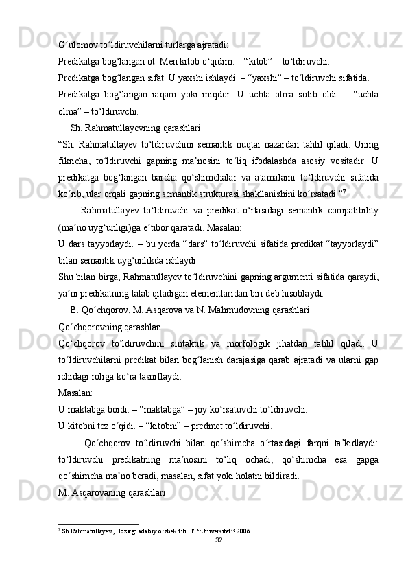 G ulomov to ldiruvchilarni turlarga ajratadi:ʻ ʻ
Predikatga bog langan ot: Men kitob o qidim. – “kitob” – to ldiruvchi.	
ʻ ʻ ʻ
Predikatga bog langan sifat: U yaxshi ishlaydi. – “yaxshi” – to ldiruvchi sifatida.
ʻ ʻ
Predikatga   bog langan   raqam   yoki   miqdor:   U   uchta   olma   sotib   oldi.   –   “uchta
ʻ
olma” – to ldiruvchi.	
ʻ
     Sh. Rahmatullayevning qarashlari:
“Sh.   Rahmatullayev   to ldiruvchini   semantik   nuqtai   nazardan   tahlil   qiladi.   Uning	
ʻ
fikricha,   to ldiruvchi   gapning   ma nosini   to liq   ifodalashda   asosiy   vositadir.   U	
ʻ ʼ ʻ
predikatga   bog langan   barcha   qo shimchalar   va   atamalarni   to ldiruvchi   sifatida	
ʻ ʻ ʻ
ko rib, ular orqali gapning semantik strukturasi shakllanishini ko rsatadi.”	
ʻ ʻ 7
          Rahmatullayev   to ldiruvchi   va   predikat   o rtasidagi   semantik   compatibility	
ʻ ʻ
(ma no uyg unligi)ga e tibor qaratadi. Masalan:	
ʼ ʻ ʼ
U dars  tayyorlaydi. –  bu yerda  “dars”  to ldiruvchi  sifatida  predikat  “tayyorlaydi”	
ʻ
bilan semantik uyg unlikda ishlaydi.	
ʻ
Shu bilan birga, Rahmatullayev to ldiruvchini gapning argumenti sifatida qaraydi,	
ʻ
ya ni predikatning talab qiladigan elementlaridan biri deb hisoblaydi.	
ʼ
     B. Qo chqorov, M. Asqarova va N. Mahmudovning qarashlari.	
ʻ
Qo chqorovning qarashlari:	
ʻ
Qo chqorov   to ldiruvchini   sintaktik   va   morfologik   jihatdan   tahlil   qiladi.   U
ʻ ʻ
to ldiruvchilarni   predikat   bilan   bog lanish   darajasiga   qarab   ajratadi   va   ularni   gap
ʻ ʻ
ichidagi roliga ko ra tasniflaydi.	
ʻ
Masalan:
U maktabga bordi. – “maktabga” – joy ko rsatuvchi to ldiruvchi.	
ʻ ʻ
U kitobni tez o qidi. – “kitobni” – predmet to ldiruvchi.	
ʻ ʻ
          Qo chqorov   to ldiruvchi   bilan   qo shimcha   o rtasidagi   farqni   ta kidlaydi:	
ʻ ʻ ʻ ʻ ʼ
to ldiruvchi   predikatning   ma nosini   to liq   ochadi,   qo shimcha   esa   gapga	
ʻ ʼ ʻ ʻ
qo shimcha ma no beradi, masalan, sifat yoki holatni bildiradi.
ʻ ʼ
M. Asqarovaning qarashlari:
7
  Sh . Rahmatullayev ,  Hozirgi   adabiy   o ʻ zbek   tili .  T . “ Universitet ”-2006
32 