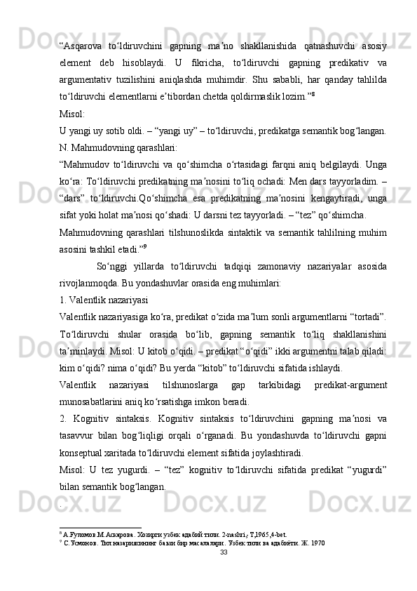 “Asqarova   to ldiruvchini   gapning   ma no   shakllanishida   qatnashuvchi   asosiyʻ ʼ
element   deb   hisoblaydi.   U   fikricha,   to ldiruvchi   gapning   predikativ   va	
ʻ
argumentativ   tuzilishini   aniqlashda   muhimdir.   Shu   sababli,   har   qanday   tahlilda
to ldiruvchi elementlarni e tibordan chetda qoldirmaslik lozim.”	
ʻ ʼ 8
Misol:
U yangi uy sotib oldi. – “yangi uy” – to ldiruvchi, predikatga semantik bog langan.	
ʻ ʻ
N. Mahmudovning qarashlari:
“Mahmudov   to ldiruvchi   va   qo shimcha   o rtasidagi   farqni   aniq   belgilaydi.   Unga	
ʻ ʻ ʻ
ko ra: To ldiruvchi predikatning ma nosini to liq ochadi: Men dars tayyorladim. –	
ʻ ʻ ʼ ʻ
“dars”   to ldiruvchi.Qo shimcha   esa   predikatning   ma nosini   kengaytiradi,   unga	
ʻ ʻ ʼ
sifat yoki holat ma nosi qo shadi: U darsni tez tayyorladi. – “tez” qo shimcha.	
ʼ ʻ ʻ
Mahmudovning   qarashlari   tilshunoslikda   sintaktik   va   semantik   tahlilning   muhim
asosini tashkil etadi.” 9
            So nggi   yillarda   to ldiruvchi   tadqiqi   zamonaviy   nazariyalar   asosida	
ʻ ʻ
rivojlanmoqda. Bu yondashuvlar orasida eng muhimlari:
1. Valentlik nazariyasi
Valentlik nazariyasiga ko ra, predikat o zida ma lum sonli argumentlarni “tortadi”.	
ʻ ʻ ʼ
To ldiruvchi   shular   orasida   bo lib,   gapning   semantik   to liq   shakllanishini	
ʻ ʻ ʻ
ta minlaydi. Misol: U kitob o qidi. – predikat “o qidi” ikki argumentni talab qiladi:
ʼ ʻ ʻ
kim o qidi? nima o qidi? Bu yerda “kitob” to ldiruvchi sifatida ishlaydi.	
ʻ ʻ ʻ
Valentlik   nazariyasi   tilshunoslarga   gap   tarkibidagi   predikat-argument
munosabatlarini aniq ko rsatishga imkon beradi.	
ʻ
2.   Kognitiv   sintaksis.   Kognitiv   sintaksis   to ldiruvchini   gapning   ma nosi   va	
ʻ ʼ
tasavvur   bilan   bog liqligi   orqali   o rganadi.   Bu   yondashuvda   to ldiruvchi   gapni	
ʻ ʻ ʻ
konseptual xaritada to ldiruvchi element sifatida joylashtiradi.	
ʻ
Misol:   U   tez   yugurdi.   –   “tez”   kognitiv   to ldiruvchi   sifatida   predikat   “yugurdi”	
ʻ
bilan semantik bog langan.	
ʻ
.
8
  A.Fуломов.M.Аскарова. Хозирги узбек адабий тили. 2-nashri,-T,1965,4-bet.
9
 С.Усмонов. Тил назариясининг баьзи бир масалалари. Узбек тили ва адабиёти. Ж. 1970
33 