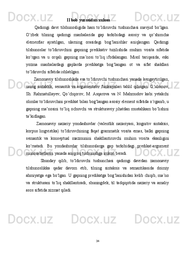                                        II bob yuzasidan xulosa
          Qadimgi   davr   tilshunosligida   ham   to ldiruvchi   tushunchasi   mavjud   bo lgan.ʻ ʻ
O zbek   tilining   qadimgi   manbalarida   gap   tarkibidagi   asosiy   va   qo shimcha	
ʻ ʻ
elementlar   ajratilgan,   ularning   orasidagi   bog lanishlar   aniqlangan.   Qadimgi	
ʻ
tilshunoslar   to ldiruvchini   gapning   predikativ   tuzilishida   muhim   vosita   sifatida	
ʻ
ko rgan   va   u   orqali   gapning   ma nosi   to liq   ifodalangan.   Misol   tariqasida,   eski	
ʻ ʼ ʻ
yozma   manbalardagi   gaplarda   predikatga   bog langan   ot   va   sifat   shakllari	
ʻ
to ldiruvchi sifatida ishlatilgan.	
ʻ
         Zamonaviy tilshunoslikda esa to ldiruvchi tushunchasi yanada kengaytirilgan,	
ʻ
uning  sintaktik,  semantik   va  argumentativ   funksiyalari  tahlil  qilingan.  G ulomov,	
ʻ
Sh.   Rahmatullayev,   Qo chqorov,   M.   Asqarova   va   N.   Mahmudov   kabi   yetakchi	
ʻ
olimlar to ldiruvchini predikat bilan bog langan asosiy element sifatida o rganib, u	
ʻ ʻ ʻ
gapning  ma nosini   to liq   ochuvchi   va   strukturaviy  jihatdan   mustahkam   bo lishini	
ʼ ʻ ʻ
ta kidlagan.	
ʼ
          Zamonaviy   nazariy   yondashuvlar   (valentlik   nazariyasi,   kognitiv   sintaksis,
korpus   lingvistika)   to ldiruvchining   faqat   grammatik   vosita   emas,   balki   gapning	
ʻ
semantik   va   konseptual   mazmunini   shakllantiruvchi   muhim   vosita   ekanligini
ko rsatadi.   Bu   yondashuvlar   tilshunoslarga   gap   tarkibidagi   predikat-argument	
ʻ
munosabatlarini yanada aniqroq tushunishga imkon beradi.
          Shunday   qilib,   to ldiruvchi   tushunchasi   qadimgi   davrdan   zamonaviy	
ʻ
tilshunoslikka   qadar   davom   etib,   tilning   sintaksis   va   semantikasida   doimiy
ahmiyatga ega bo lgan. U gapning predikatga bog lanishidan kelib chiqib, ma no	
ʻ ʻ ʼ
va   strukturani   to liq   shakllantiradi,   shuningdek,   til   tadqiqotida   nazariy   va   amaliy
ʻ
asos sifatida xizmat qiladi.
     
34 