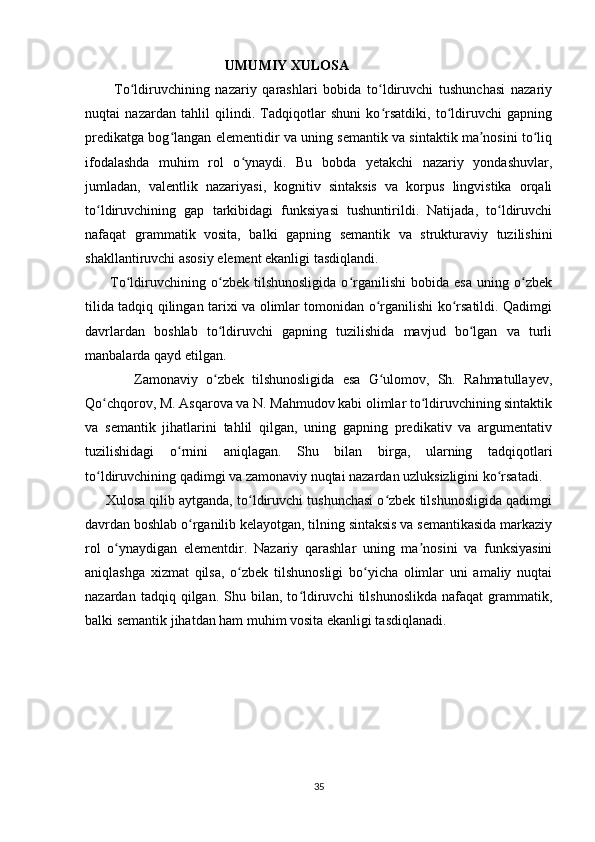                                         UMUMIY XULOSA
          To ldiruvchining   nazariy   qarashlari   bobida   to ldiruvchi   tushunchasi   nazariyʻ ʻ
nuqtai   nazardan   tahlil   qilindi.   Tadqiqotlar   shuni   ko rsatdiki,   to ldiruvchi   gapning	
ʻ ʻ
predikatga bog langan elementidir va uning semantik va sintaktik ma nosini to liq	
ʻ ʼ ʻ
ifodalashda   muhim   rol   o ynaydi.   Bu   bobda   yetakchi   nazariy   yondashuvlar,	
ʻ
jumladan,   valentlik   nazariyasi,   kognitiv   sintaksis   va   korpus   lingvistika   orqali
to ldiruvchining   gap   tarkibidagi   funksiyasi   tushuntirildi.   Natijada,   to ldiruvchi	
ʻ ʻ
nafaqat   grammatik   vosita,   balki   gapning   semantik   va   strukturaviy   tuzilishini
shakllantiruvchi asosiy element ekanligi tasdiqlandi.
          To ldiruvchining  o zbek   tilshunosligida   o rganilishi   bobida  esa   uning  o zbek	
ʻ ʻ ʻ ʻ
tilida tadqiq qilingan tarixi va olimlar tomonidan o rganilishi ko rsatildi. Qadimgi	
ʻ ʻ
davrlardan   boshlab   to ldiruvchi   gapning   tuzilishida   mavjud   bo lgan   va   turli	
ʻ ʻ
manbalarda qayd etilgan.
            Zamonaviy   o zbek   tilshunosligida   esa   G ulomov,   Sh.   Rahmatullayev,
ʻ ʻ
Qo chqorov, M. Asqarova va N. Mahmudov kabi olimlar to ldiruvchining sintaktik	
ʻ ʻ
va   semantik   jihatlarini   tahlil   qilgan,   uning   gapning   predikativ   va   argumentativ
tuzilishidagi   o rnini   aniqlagan.   Shu   bilan   birga,   ularning   tadqiqotlari	
ʻ
to ldiruvchining qadimgi va zamonaviy nuqtai nazardan uzluksizligini ko rsatadi.	
ʻ ʻ
      Xulosa qilib aytganda, to ldiruvchi tushunchasi o zbek tilshunosligida qadimgi	
ʻ ʻ
davrdan boshlab o rganilib kelayotgan, tilning sintaksis va semantikasida markaziy	
ʻ
rol   o ynaydigan   elementdir.   Nazariy   qarashlar   uning   ma nosini   va   funksiyasini	
ʻ ʼ
aniqlashga   xizmat   qilsa,   o zbek   tilshunosligi   bo yicha   olimlar   uni   amaliy   nuqtai	
ʻ ʻ
nazardan   tadqiq  qilgan.   Shu   bilan,  to ldiruvchi   tilshunoslikda   nafaqat   grammatik,	
ʻ
balki semantik jihatdan ham muhim vosita ekanligi tasdiqlanadi.
35 