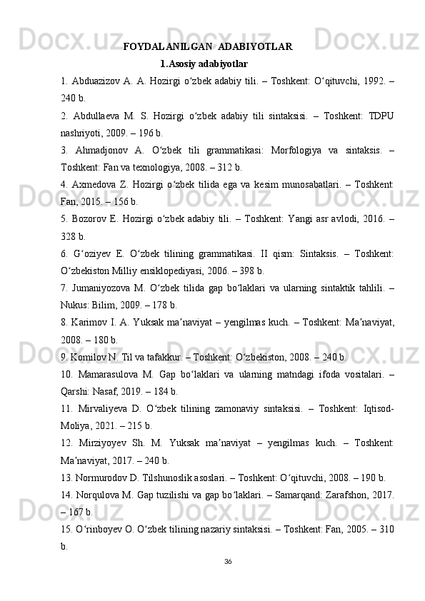                          FOYDALANILGAN  ADABIYOTLAR    
                                        1.Asosiy adabiyotlar  
1. Abduazizov  A.  A. Hozirgi   o zbek  adabiy  tili.  – Toshkent:   O qituvchi,  1992.  –ʻ ʻ
240 b.
2.   Abdullaeva   M.   S.   Hozirgi   o zbek   adabiy   tili   sintaksisi.   –   Toshkent:   TDPU
ʻ
nashriyoti, 2009. – 196 b.
3.   Ahmadjonov   A.   O zbek   tili   grammatikasi:   Morfologiya   va   sintaksis.   –	
ʻ
Toshkent: Fan va texnologiya, 2008. – 312 b.
4.   Axmedova   Z.   Hozirgi   o zbek   tilida   ega   va   kesim   munosabatlari.   –   Toshkent:	
ʻ
Fan, 2015. – 156 b.
5.   Bozorov   E.   Hozirgi   o zbek   adabiy   tili.   –   Toshkent:   Yangi   asr   avlodi,   2016.   –	
ʻ
328 b.
6.   G oziyev   E.   O zbek   tilining   grammatikasi.   II   qism:   Sintaksis.   –   Toshkent:	
ʻ ʻ
O zbekiston Milliy ensiklopediyasi, 2006. – 398 b.	
ʻ
7.   Jumaniyozova   M.   O zbek   tilida   gap   bo laklari   va   ularning   sintaktik   tahlili.   –	
ʻ ʻ
Nukus: Bilim, 2009. – 178 b.
8. Karimov I. A. Yuksak ma naviyat  – yengilmas kuch. – Toshkent:  Ma naviyat,	
ʼ ʼ
2008. – 180 b.
9. Komilov N. Til va tafakkur. – Toshkent: O zbekiston, 2008. – 240 b.	
ʻ
10.   Mamarasulova   M.   Gap   bo laklari   va   ularning   matndagi   ifoda   vositalari.   –	
ʻ
Qarshi: Nasaf, 2019. – 184 b.
11.   Mirvaliyeva   D.   O zbek   tilining   zamonaviy   sintaksisi.   –   Toshkent:   Iqtisod-	
ʻ
Moliya, 2021. – 215 b.
12.   Mirziyoyev   Sh.   M.   Yuksak   ma naviyat   –   yengilmas   kuch.   –   Toshkent:	
ʼ
Ma naviyat, 2017. – 240 b.	
ʼ
13. Normurodov D. Tilshunoslik asoslari. – Toshkent: O qituvchi, 2008. – 190 b.	
ʻ
14. Norqulova M. Gap tuzilishi va gap bo laklari. – Samarqand: Zarafshon, 2017.	
ʻ
– 167 b.
15. O rinboyev O. O zbek tilining nazariy sintaksisi. – Toshkent: Fan, 2005. – 310	
ʻ ʻ
b.
36 