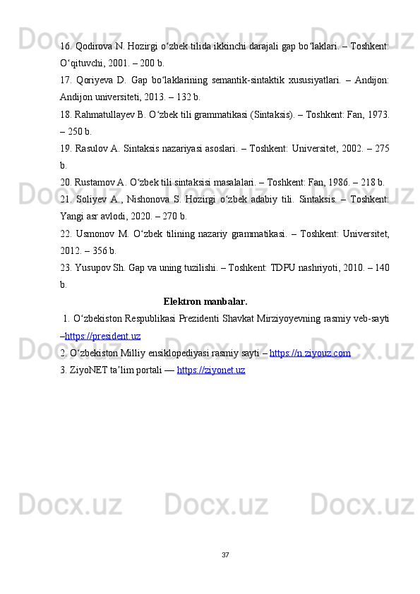 16. Qodirova N. Hozirgi o zbek tilida ikkinchi darajali gap bo laklari. – Toshkent:ʻ ʻ
O qituvchi, 2001. – 200 b.	
ʻ
17.   Qoriyeva   D.   Gap   bo laklarining   semantik-sintaktik   xususiyatlari.   –   Andijon:	
ʻ
Andijon universiteti, 2013. – 132 b.
18. Rahmatullayev B. O zbek tili grammatikasi (Sintaksis). – Toshkent: Fan, 1973.
ʻ
– 250 b.
19. Rasulov A. Sintaksis nazariyasi asoslari. – Toshkent: Universitet, 2002. – 275
b.
20. Rustamov A. O zbek tili sintaksisi masalalari. – Toshkent: Fan, 1986. – 218 b.	
ʻ
21.   Soliyev   A.,   Nishonova   S.   Hozirgi   o zbek   adabiy   tili.   Sintaksis.   –   Toshkent:	
ʻ
Yangi asr avlodi, 2020. – 270 b.
22.   Usmonov   M.   O zbek   tilining   nazariy   grammatikasi.   –   Toshkent:   Universitet,	
ʻ
2012. – 356 b.
23. Yusupov Sh. Gap va uning tuzilishi. – Toshkent: TDPU nashriyoti, 2010. – 140
b.                                              
                                          Elektron manbalar.                     
  1.   O zbekiston Respublikasi Prezidenti Shavkat Mirziyoyevning rasmiy veb-sayti	
ʻ
– https://president.uz
2. O zbekiston Milliy ensiklopediyasi rasmiy sayti – 
ʻ https://n.ziyouz.com  
3. ZiyoNET ta lim portali — 	
ʼ https://ziyonet.uz                       
37 