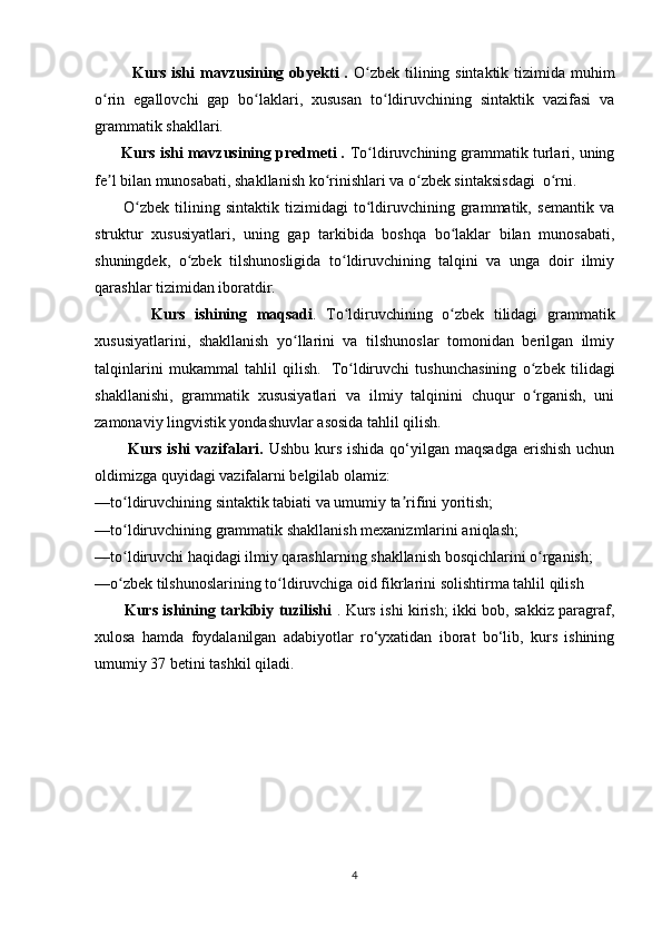              Kurs ishi  mavzusining obyekti  .   O zbek tilining sintaktik tizimida muhimʻ
o rin   egallovchi   gap   bo laklari,   xususan   to ldiruvchining   sintaktik   vazifasi   va	
ʻ ʻ ʻ
grammatik shakllari.
       Kurs ishi mavzusining predmeti .  To ldiruvchining grammatik turlari, uning	
ʻ
fe l bilan munosabati, shakllanish ko rinishlari va o zbek sintaksisdagi  o rni.	
ʼ ʻ ʻ ʻ
          O zbek   tilining   sintaktik   tizimidagi   to ldiruvchining   grammatik,   semantik   va	
ʻ ʻ
struktur   xususiyatlari,   uning   gap   tarkibida   boshqa   bo laklar   bilan   munosabati,	
ʻ
shuningdek,   o zbek   tilshunosligida   to ldiruvchining   talqini   va   unga   doir   ilmiy	
ʻ ʻ
qarashlar tizimidan iboratdir.
            Kurs   ishining   maqsadi .   To ldiruvchining   o zbek   tilidagi   grammatik	
ʻ ʻ
xususiyatlarini,   shakllanish   yo llarini   va   tilshunoslar   tomonidan   berilgan   ilmiy	
ʻ
talqinlarini   mukammal   tahlil   qilish.     To ldiruvchi   tushunchasining   o zbek   tilidagi	
ʻ ʻ
shakllanishi,   grammatik   xususiyatlari   va   ilmiy   talqinini   chuqur   o rganish,   uni	
ʻ
zamonaviy lingvistik yondashuvlar asosida tahlil qilish.
            Kurs  ishi  vazifalari.   Ushbu  kurs  ishida  qo‘yilgan  maqsadga  erishish  uchun
oldimizga quyidagi vazifalarni belgilab olamiz:
—to ldiruvchining sintaktik tabiati va umumiy ta rifini yoritish;	
ʻ ʼ
—to ldiruvchining grammatik shakllanish mexanizmlarini aniqlash;
ʻ
—to ldiruvchi haqidagi ilmiy qarashlarning shakllanish bosqichlarini o rganish;
ʻ ʻ
—o zbek tilshunoslarining to ldiruvchiga oid fikrlarini solishtirma tahlil qilish
ʻ ʻ
            Kurs ishining tarkibiy tuzilishi   . Kurs ishi kirish; ikki bob, sakkiz paragraf,
xulosa   hamda   foydalanilgan   adabiyotlar   ro‘yxatidan   iborat   bo‘lib,   kurs   ishining
umumiy 37 betini tashkil qiladi.
4 