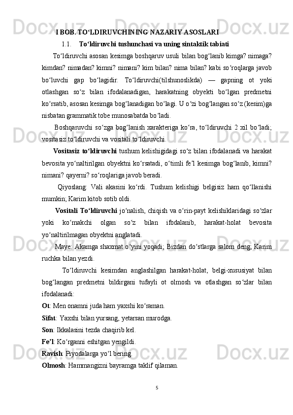            I BOB. TO LDIRUVCHINING NAZARIY ASOSLARIʻ
1.1. To ldiruvchi tushunchasi va uning sintaktik tabiati 
ʻ
         To ldiruvchi asosan kesimga boshqaruv usuli bilan bog lanib kimga? nimaga?	
ʻ ʻ
kimdan? nimadan? kimni? nimani? kim bilan? nima bilan? kabi so roqlarga javob	
ʻ
bo luvchi   gap   bo lagidir.   To ldiruvchi(tilshunoslikda)   —   gapning   ot   yoki	
ʻ ʻ ʻ
otlashgan   so z   bilan   ifodalanadigan,   harakatning   obyekti   bo lgan   predmetni	
ʻ ʻ
ko rsatib, asosan kesimga bog lanadigan bo lagi. U o zi bog langan so z (kesim)ga	
ʻ ʻ ʻ ʻ ʻ ʻ
nisbatan grammatik tobe munosabatda bo ladi. 	
ʻ
          Boshqaruvchi   so zga   bog lanish   xarakteriga   ko ra,   to ldiruvchi   2   xil   bo ladi;	
ʻ ʻ ʻ ʻ ʻ
vositasiz to ldiruvchi va vositali to ldiruvchi.	
ʻ ʻ
         Vositasiz to ldiruvchi	
ʻ   tushum kelishigidagi so z bilan ifodalanadi va harakat	ʻ
bevosita yo naltirilgan obyektni ko rsatadi, o timli fe l kesimga bog lanib, kimni?	
ʻ ʻ ʻ ʼ ʻ
nimani? qayerni? so roqlariga javob beradi. 	
ʻ
          Qiyoslang:   Vali   akasini   ko rdi.   Tushum   kelishigi   belgisiz   ham   qo llanishi	
ʻ ʻ
mumkin; Karim kitob sotib oldi.
            Vositali To ldiruvchi	
ʻ   jo nalish, chiqish va o rin-payt kelishiklaridagi so zlar	ʻ ʻ ʻ
yoki   ko makchi   olgan   so z   bilan   ifodalanib,   harakat-holat   bevosita	
ʻ ʻ
yo naltirilmagan obyektni anglatadi.	
ʻ
           Maye: Akamga shaxmat o yini yoqadi; Bizdan do stlarga salom deng; Karim	
ʻ ʻ
ruchka bilan yezdi.
          To ldiruvchi   kesimdan   anglashilgan   harakat-holat,   belgi-xususiyat   bilan	
ʻ
bog langan   predmetni   bildirgani   tufayli   ot   olmosh   va   otlashgan   so zlar   bilan	
ʻ ʻ
ifodalanadi:
Ot : Men onamni juda ham yaxshi ko raman. 	
ʻ
Sifat : Yaxshi bilan yursang, yetarsan murodga. 
Son : Ikkalasini tezda chaqirib kel. 
Fe l	
ʼ : Ko rganni eshitgan yengildi. 	ʻ
Ravish : Piyodalarga yo l bering. 	
ʻ
Olmosh : Hammangizni bayramga taklif qilaman. 
5 