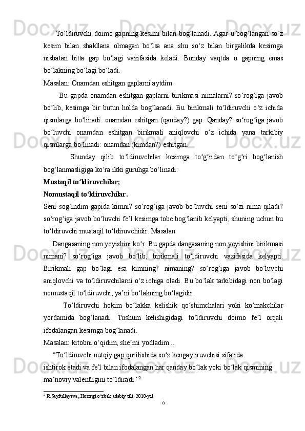          To ldiruvchi doimo gapning kesimi  bilan bog lanadi. Agar u bog langan so zʻ ʻ ʻ ʻ
kesim   bilan   shakllana   olmagan   bo lsa   ana   shu   so z   bilan   birgalikda   kesimga	
ʻ ʻ
nisbatan   bitta   gap   bo lagi   vazifasida   keladi.   Bunday   vaqtda   u   gapning   emas	
ʻ
bo lakning bo lagi bo ladi.	
ʻ ʻ ʻ
Masalan: Onamdan eshitgan gaplarni aytdim.
            Bu   gapda   onamdan   eshitgan   gaplarni   birikmasi   nimalarni?   so rog iga   javob	
ʻ ʻ
bo lib,   kesimga   bir   butun   holda   bog lanadi.   Bu   birikmali   to ldiruvchi   o z   ichida	
ʻ ʻ ʻ ʻ
qismlarga   bo linadi:   onamdan   eshitgan   (qanday?)   gap.   Qanday?   so rog iga   javob	
ʻ ʻ ʻ
bo luvchi   onamdan   eshitgan   birikmali   aniqlovchi   o z   ichida   yana   tarkibiy	
ʻ ʻ
qismlarga bo linadi: onamdan (kimdan?) eshitgan. 	
ʻ
          Shunday   qilib   to ldiruvchilar   kesimga   to g ridan   to g ri   bog lanish	
ʻ ʻ ʻ ʻ ʻ ʻ
bog lanmasligiga ko ra ikki guruhga bo linadi:	
ʻ ʻ ʻ
Mustaqil to ldiruvchilar;	
ʻ
Nomustaqil to ldiruvchilar.	
ʻ
Seni   sog indim   gapida   kimni?   so rog iga   javob   bo luvchi   seni   so zi   nima   qiladi?	
ʻ ʻ ʻ ʻ ʻ
so rog iga javob bo luvchi fe l kesimga tobe bog lanib kelyapti, shuning uchun bu	
ʻ ʻ ʻ ʼ ʻ
to ldiruvchi mustaqil to ldiruvchidir. Masalan: 
ʻ ʻ
     Dangasaning non yeyishini ko r. Bu gapda dangasaning non yeyishini birikmasi	
ʻ
nimani?   so rog iga   javob   bo lib,   birikmali   to ldiruvchi   vazifasida   kelyapti.	
ʻ ʻ ʻ ʻ
Birikmali   gap   bo lagi   esa   kimning?   nimaning?   so rog iga   javob   bo luvchi	
ʻ ʻ ʻ ʻ
aniqlovchi va to ldiruvchilarni o z ichiga oladi. Bu bo lak tarkibidagi non bo lagi	
ʻ ʻ ʻ ʻ
nomustaqil to ldiruvchi, ya ni bo lakning bo lagidir.	
ʻ ʼ ʻ ʻ
          To ldiruvchi   hokim   bo lakka   kelishik   qo shimchalari   yoki   ko makchilar	
ʻ ʻ ʻ ʻ
yordamida   bog lanadi.   Tushum   kelishigidagi   to ldiruvchi   doimo   fe l   orqali	
ʻ ʻ ʼ
ifodalangan kesimga bog lanadi. 	
ʻ
Masalan: kitobni o qidim, she rni yodladim...	
ʻ ʼ
     “To ldiruvchi nutqiy gap qurilishida so z kengaytiruvchisi sifatida 	
ʻ ʻ
ishtirok etadi va fe l bilan ifodalangan har qanday bo lak yoki bo lak qismining 	
ʼ ʻ ʻ
ma noviy valentligini to ldiradi.”	
ʼ ʻ 2
2
 R.Sayfullayeva, Hozirgi o zbek adabiy tili. 	
ʻ 2010- yil
6 