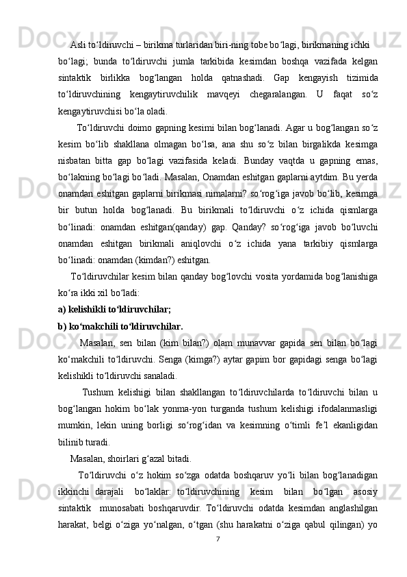      Asli to ldiruvchi – birikma turlaridan biri-ning tobe bo lagi, birikmaning ichki  ʻ ʻ
bo lagi;   bunda   to ldiruvchi   jumla   tarkibida   kesimdan   boshqa   vazifada   kelgan	
ʻ ʻ
sintaktik   birlikka   bog langan   holda   qatnashadi.	
ʻ   Gap   kengayish   tizimida
to ldiruvchining   kengaytiruvchilik   mavqeyi   chegaralangan.   U   faqat   so z	
ʻ ʻ
kengaytiruvchisi bo la oladi.	
ʻ
           Тo ldiruvchi doimo gapning kesimi bilan bog lanadi. Agar u bog langan so z	
ʻ ʻ ʻ ʻ
kesim   bo lib   shakllana   olmagan   bo lsa,   ana   shu   so z   bilan   birgalikda   kesimga	
ʻ ʻ ʻ
nisbatan   bitta   gap   bo lagi   vazifasida   keladi.   Bunday   vaqtda   u   gapning   emas,	
ʻ
bo lakning bo lagi bo ladi. Masalan, Onamdan eshitgan gaplarni aytdim. Bu yerda	
ʻ ʻ ʻ
onamdan eshitgan gaplarni  birikmasi  nimalarni? so rog iga javob bo lib, kesimga	
ʻ ʻ ʻ
bir   butun   holda   bog lanadi.   Bu   birikmali   to ldiruvchi   o z   ichida   qismlarga	
ʻ ʻ ʻ
bo linadi:   onamdan   eshitgan(qanday)   gap.   Qanday?   so rog iga   javob   bo luvchi	
ʻ ʻ ʻ ʻ
onamdan   eshitgan   birikmali   aniqlovchi   o z   ichida   yana   tarkibiy   qismlarga	
ʻ
bo linadi: onamdan (kimdan?) eshitgan.	
ʻ  
          Тo ldiruvchilar kesim bilan qanday bog lovchi vosita yordamida bog lanishiga	
ʻ ʻ ʻ
ko ra ikki xil bo ladi:  	
ʻ ʻ
a) kelishikli to ldiruvchilar; 	
ʻ
b) ko makchili to ldiruvchilar.	
ʻ ʻ  
          Masalan,   sen   bilan   (kim   bilan?)   olam   munavvar   gapida   sen   bilan   bo lagi	
ʻ
ko‘makchili  to ldiruvchi. Senga  (kimga?)  aytar  gapim  bor  gapidagi  senga  bo lagi	
ʻ ʻ
kelishikli to ldiruvchi sanaladi. 	
ʻ
          Тushum   kelishigi   bilan   shakllangan   to ldiruvchilarda   to ldiruvchi   bilan   u	
ʻ ʻ
bog langan   hokim   bo lak   yonma-yon   turganda   tushum   kelishigi   ifodalanmasligi	
ʻ ʻ
mumkin,   lekin   uning   borligi   so rog idan   va   kesimning   o timli   fe l   ekanligidan	
ʻ ʻ ʻ ʼ
bilinib turadi. 
     Masalan, shoirlari g azal bitadi.	
ʻ
          To ldiruvchi   o z   hokim   so zga   odatda   boshqaruv   yo li   bilan   bog lanadigan	
ʻ ʻ ʻ ʻ ʻ
ikkinchi   darajali     bo laklar:   to ldiruvchining     kesim     bilan     bo lgan     asosiy	
ʻ ʻ ʻ
sintaktik     munosabati   boshqaruvdir.   To ldiruvchi   odatda   kesimdan   anglashilgan	
ʻ
harakat,   belgi   o ziga   yo nalgan,   o tgan   (shu   harakatni   o ziga   qabul   qilingan)   yo	
ʻ ʻ ʻ ʻ
7 