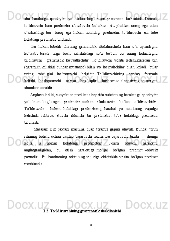 shu   harakatga   qandaydir   yo l   bilan   bog langan   predmetni   ko rsatadi.   Demak,ʻ ʻ ʻ
to ldiruvchi   ham   predmetni   ifodalovchi   bo lakdir.   Bu   jihatdan   uning   ega   bilan	
ʻ ʻ
o xshashligi   bor;   biroq   ega   hokim   holatdagi   predmetni,   to ldiruvchi   esa   tobe
ʻ ʻ
holatdagi predmetni bildiradi.
       Bu  hokim-tobelik  ularning  grammatik  ifodalinishida  ham  o z  ayrimligini	
ʻ
ko rsatib   turadi.     Ega     bosh     kelishikdagi     so z     bo ldi,     bu     uning     hokimligini	
ʻ ʻ ʻ
bildiruvchi     grammatik   ko rsatkichdir.   To ldiruvchi   vosita   kelishiklaridan   biri	
ʻ ʻ
(qaratqich kelishigi bundan mustasno) bilan  yo  ko makchilar  bilan  keladi,  bular	
ʻ
uning     tobeligini     ko rsatuvchi     belgidir.   To ldiruvchining     qanday     formada	
ʻ ʻ
kelishi     boshqaruvchi     so zga     bog liqdir:     boshqaruv   aloqasining   xususiyati	
ʻ ʻ
shundan iboratdir. 
      Anglashiladiki, subyekt ba predikat aloqasida subektning harakatiga qandaydir
yo l   bilan   bog langan     predmetni-obektni     ifodalovchi     bo lak     to ldiruvchidir.	
ʻ ʻ ʻ ʻ
To ldiruvchi     hokim   holatdagi   predmetning   harakat   yo   holatining   vujudga
ʻ
kelishida   ishtirok   etuvchi   ikkinchi   bir   predmetni,   tobe   holatdagi   predmetni
bildiradi. 
          Masalan:   Biz   paxtani   mashina   bilan   teramiz   gapini   olaylik.   Bunda:   terim
ishining   bolishi   uchun   dastlab   bajaruvchi   lozim.   Bu   bajaruvchi   bizdir,         shunga
ko ra         u         hokim         holatdagi         predmetdir.         Terish         otuvchi         harakatni
ʻ
anglatganligidan,     bu     otish     harakatiga   mo ljal     bo lgan     predmet   –obyekt	
ʻ ʻ
paxtadir.     Bu   harakatning   otishining   vujudga   chiqishida   vosita   bo lgan   predmet	
ʻ
mashinadir.
           
                   1.2. To ldiruvchining grammatik shakllanishi 	
ʻ
8 