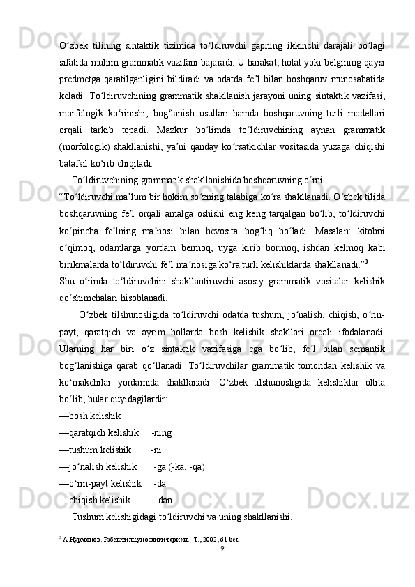 O zbek   tilining   sintaktik   tizimida   to ldiruvchi   gapning   ikkinchi   darajali   bo lagiʻ ʻ ʻ
sifatida muhim grammatik vazifani bajaradi. U harakat, holat yoki belgining qaysi
predmetga   qaratilganligini   bildiradi   va   odatda   fe l   bilan   boshqaruv   munosabatida	
ʼ
keladi.   To ldiruvchining   grammatik   shakllanish   jarayoni   uning   sintaktik   vazifasi,	
ʻ
morfologik   ko rinishi,   bog lanish   usullari   hamda   boshqaruvning   turli   modellari	
ʻ ʻ
orqali   tarkib   topadi.   Mazkur   bo limda   to ldiruvchining   aynan   grammatik	
ʻ ʻ
(morfologik)   shakllanishi,   ya ni   qanday   ko rsatkichlar   vositasida   yuzaga   chiqishi	
ʼ ʻ
batafsil ko rib chiqiladi.	
ʻ
     To ldiruvchining grammatik shakllanishida boshqaruvning o rni.	
ʻ ʻ
“To ldiruvchi ma lum bir hokim so zning talabiga ko ra shakllanadi. O zbek tilida	
ʻ ʼ ʻ ʻ ʻ
boshqaruvning   fe l   orqali   amalga   oshishi   eng   keng   tarqalgan   bo lib,   to ldiruvchi	
ʼ ʻ ʻ
ko pincha   fe lning   ma nosi   bilan   bevosita   bog liq   bo ladi.   Masalan:   kitobni	
ʻ ʼ ʼ ʻ ʻ
o qimoq,   odamlarga   yordam   bermoq,   uyga   kirib   bormoq,   ishdan   kelmoq   kabi
ʻ
birikmalarda to ldiruvchi fe l ma nosiga ko ra turli kelishiklarda shakllanadi.”	
ʻ ʼ ʼ ʻ 3
Shu   o rinda   to ldiruvchini   shakllantiruvchi   asosiy   grammatik   vositalar   kelishik	
ʻ ʻ
qo shimchalari hisoblanadi. 	
ʻ
          O zbek   tilshunosligida   to ldiruvchi   odatda   tushum,   jo nalish,   chiqish,   o rin-	
ʻ ʻ ʻ ʻ
payt,   qaratqich   va   ayrim   hollarda   bosh   kelishik   shakllari   orqali   ifodalanadi.
Ularning   har   biri   o z   sintaktik   vazifasiga   ega   bo lib,   fe l   bilan   semantik	
ʻ ʻ ʼ
bog lanishiga   qarab   qo llanadi.	
ʻ ʻ   To ldiruvchilar   grammatik   tomondan   kelishik   va	ʻ
ko makchilar   yordamida   shakllanadi.   O zbek   tilshunosligida   kelishiklar   oltita	
ʻ ʻ
bo lib, bular quyidagilardir:
ʻ
—bosh kelishik
—qaratqich kelishik     -ning
—tushum kelishik        -ni
—jo nalish kelishik       -ga (-ka, -qa)	
ʻ
—o rin-payt kelishik     -da
ʻ
—chiqish kelishik          -dan
     Tushum kelishigidagi to ldiruvchi va uning shakllanishi.	
ʻ
3
  А.Нурмонов. Рзбек тилшунослиги тарихи. -Т., 2002, 61-bet
9 