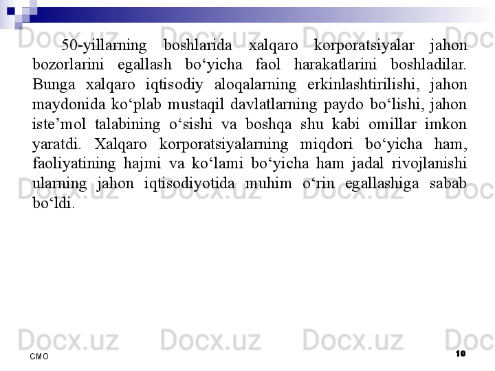 10
СMO 50-yillarning  boshlarida  xalqaro  korporatsiyalar  jahon 
bozorlarini  egallash  bo‘yicha  faol  harakatlarini  boshladilar. 
Bunga  xalqaro  iqtisodiy  aloqalarning  erkinlashtirilishi,  jahon 
maydonida  ko‘plab  mustaqil  davlatlarning  paydo  bo‘lishi,  jahon 
iste’mol  talabining  o‘sishi  va  boshqa  shu  kabi  omillar  imkon 
yaratdi.  Xalqaro  korporatsiyalarning  miqdori  bo‘yicha  ham, 
faoliyatining  hajmi  va  ko‘lami  bo‘yicha  ham  jadal  rivojlanishi 
ularning  jahon  iqtisodiyotida  muhim  o‘rin  egallashiga  sabab 
bo‘ldi.  