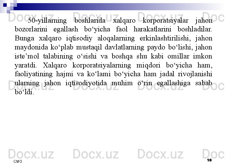 10
СMO 50-yillarning  boshlarida  xalqaro  korporatsiyalar  jahon 
bozorlarini  egallash  bo‘yicha  faol  harakatlarini  boshladilar. 
Bunga  xalqaro  iqtisodiy  aloqalarning  erkinlashtirilishi,  jahon 
maydonida  ko‘plab  mustaqil  davlatlarning  paydo  bo‘lishi,  jahon 
iste’mol  talabining  o‘sishi  va  boshqa  shu  kabi  omillar  imkon 
yaratdi.  Xalqaro  korporatsiyalarning  miqdori  bo‘yicha  ham, 
faoliyatining  hajmi  va  ko‘lami  bo‘yicha  ham  jadal  rivojlanishi 
ularning  jahon  iqtisodiyotida  muhim  o‘rin  egallashiga  sabab 
bo‘ldi.