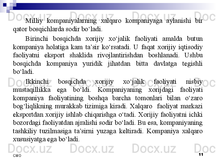 11
СMO Milliy  kompaniyalarning  xalqaro  kompaniyaga  aylanishi  bir 
qator bosqichlarda sodir bo‘ladi. 
Birinchi  bosqichda  xorijiy  xo‘jalik  faoliyati  amalda  butun 
kompaniya  holatiga  kam  ta’sir  ko‘rsatadi.  U  faqat  xorijiy  iqtisodiy 
faoliyatni  eksport  shaklida  rivojlantirishdan  boshlanadi.  Ushbu 
bosqichda  kompaniya  yuridik  jihatdan  bitta  davlatga  tegishli 
bo‘ladi.
Ikkinchi  bosqichda  xorijiy  xo‘jalik  faoliyati  nisbiy 
mustaqillikka  ega  bo‘ldi.  Kompaniyaning  xorijdagi  faoliyati 
kompaniya  faoliyatining  boshqa  barcha  tomonlari  bilan  o‘zaro 
bog‘liqlikning  murakkab  tizimiga  kiradi.  Xalqaro    faoliyat  markazi 
eksportdan  xorijiy  ishlab  chiqarishga  o‘tadi.  Xorijiy  faoliyatni  ichki 
bozordagi faoliyatdan ajralishi sodir bo‘ladi. Bu esa, kompaniyaning 
tashkiliy  tuzilmasiga  ta’sirni  yuzaga  keltiradi.  Kompaniya  xalqaro 
xususiyatga ega bo‘ladi.
  