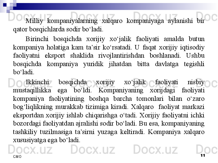 11
СMO Milliy  kompaniyalarning  xalqaro  kompaniyaga  aylanishi  bir 
qator bosqichlarda sodir bo‘ladi. 
Birinchi  bosqichda  xorijiy  xo‘jalik  faoliyati  amalda  butun 
kompaniya  holatiga  kam  ta’sir  ko‘rsatadi.  U  faqat  xorijiy  iqtisodiy 
faoliyatni  eksport  shaklida  rivojlantirishdan  boshlanadi.  Ushbu 
bosqichda  kompaniya  yuridik  jihatdan  bitta  davlatga  tegishli 
bo‘ladi.
Ikkinchi  bosqichda  xorijiy  xo‘jalik  faoliyati  nisbiy 
mustaqillikka  ega  bo‘ldi.  Kompaniyaning  xorijdagi  faoliyati 
kompaniya  faoliyatining  boshqa  barcha  tomonlari  bilan  o‘zaro 
bog‘liqlikning  murakkab  tizimiga  kiradi.  Xalqaro    faoliyat  markazi 
eksportdan  xorijiy  ishlab  chiqarishga  o‘tadi.  Xorijiy  faoliyatni  ichki 
bozordagi faoliyatdan ajralishi sodir bo‘ladi. Bu esa, kompaniyaning 
tashkiliy  tuzilmasiga  ta’sirni  yuzaga  keltiradi.  Kompaniya  xalqaro 
xususiyatga ega bo‘ladi.