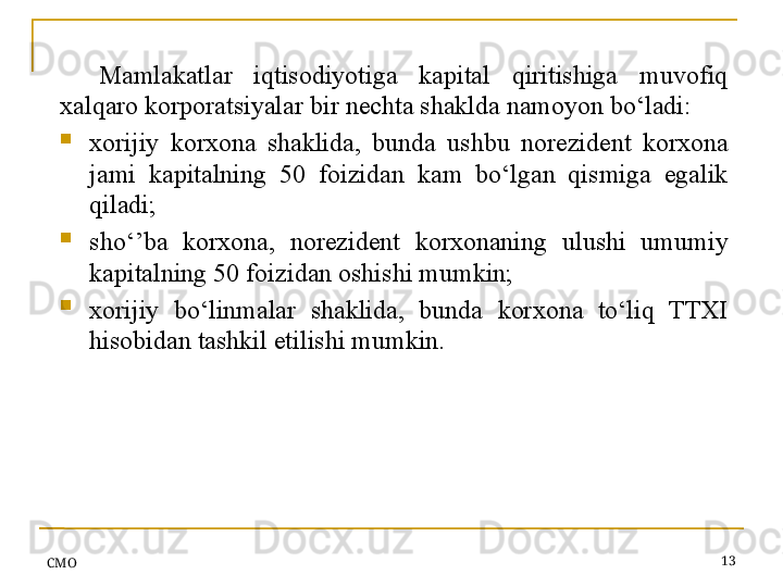 СMO 13Mamlakatlar  iqtisodiyotiga  kapital  qiritishiga  muvofiq 
xalqaro korporatsiyalar bir nechta shaklda namoyon bo‘ladi:
xorijiy  korxona  shaklida,  bunda  ushbu  norezident  korxona 
jami  kapitalning  50  foizidan  kam  bo‘lgan  qismiga  egalik 
qiladi;
sho‘’ba  korxona,  norezident  korxonaning  ulushi  umumiy 
kapitalning 50 foizidan oshishi mumkin;
xorijiy  bo‘linmalar  shaklida,  bunda  korxona  to‘liq  TTXI 
hisobidan tashkil etilishi mumkin.