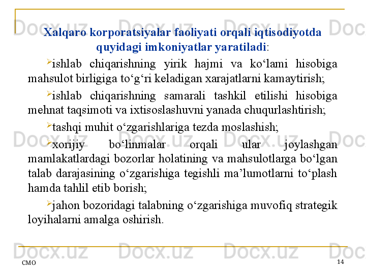 СMO 14Xalqaro korporatsiyalar faoliyati orqali iqtisodiyotda 
quyidagi imkoniyatlar yaratiladi :
ishlab  chiqarishning  yirik  hajmi  va  ko‘lami  hisobiga 
mahsulot birligiga to‘g‘ri keladigan xarajatlarni kamaytirish;
ishlab  chiqarishning  samarali  tashkil  etilishi  hisobiga 
mehnat taqsimoti va ixtisoslashuvni yanada chuqurlashtirish;
tashqi muhit o‘zgarishlariga tezda moslashish;
xorijiy  bo‘linmalar  orqali  ular  joylashgan 
mamlakatlardagi  bozorlar  holatining  va  mahsulotlarga  bo‘lgan 
talab  darajasining  o‘zgarishiga  tegishli  ma’lumotlarni  to‘plash 
hamda tahlil etib borish;
jahon bozoridagi talabning o‘zgarishiga muvofiq strategik 
loyihalarni amalga oshirish .